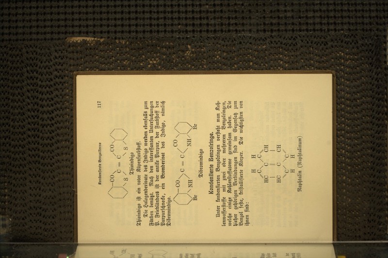 c = c I ^^ioinbtQO ^§ioinbiöo ift ein roter Äüpenfarbftoff, 2)ie öalogenbcrioate beS 3btgo werben ebenfalls ^um Sorben benü^t. ^<x^ ben tntercffanten Unterfud^unöen % grieblänberS ift ber ontüe ^urpur, ber garbftoff ber ^Jurpurfc^nedfe, ein Sromberiüat beS 3«i>^o, nämlic^ S^ibrominbigo. \c=c/ II Br Br ^Dibrominbigo Kondenüerte Benzolringe. Unter fonbenfierten Senjolringen oerftel^t man Sto^^ (enroaffetftoffe mit ^mei ober mel^reren SSenjolrinöen, wel^e einige Äo^lenftoffatome gemeinfam §aben. 3)ie ^ie^er gehörigen SSerbinbungen finb im ©egenfa^ 311m ^Benjol fefte, friftattifierte ilorper. ^ie roit^tigften üon i^nen finb: H H HC C CH I II I HC C CH H H 5Rap^taIin (3f?ap^talinum)
