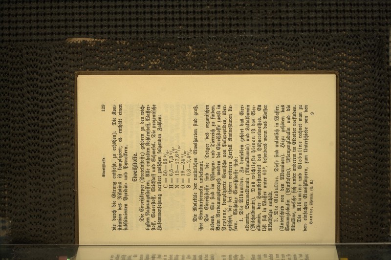 bie burdj bie (SJärung entftc^t, ju erl^öl^en). ^ie Äon* ftitution bcS S^^ifotinS tft fornpli^icrt; eS cntl^ält einen fubftituierten ^P^rtbin^ unb ^prrolfern. eiwei&Üoffe. S>ie ©iroeigförper ($roteinftoffe) gel^ören ju ben m\^* tigjien «Ra^rungäftoffen. Sitte enthalten i^o^lenftoff, SSaffer« ftoff, ©auerftoff, ©ticfftoff unb ©c^roefcL ^ie proaentifd^e Sufammenfe^ung Dariiett greifc§en folgenben ^a^m: C = 50—55 y,, H= 6,5-7,30/^, N== 15-17,60/,, 0 = 19-24 0/,, s = 0,3-2,40/,. 3)ic TtoUtiXU ber natürlid^en ©iroei^arten finb gro^, il^re ©trufturformeln unbefannt. ^ie ©iroei^ftoffe ftnb bie Präger beS organifd^en Sebcnä. ©ie finb im $flanjens unb ^ierreid^ gu finben. S3eim SBerbauungSprogeJ werben bie (Siroei^offe juerft in Peptone, fompligierte ©emifd^e von $oIt)peptiben, über* gefül^rt, bie bei i|rem weiteren Swf^'tt 2lminofäuren lie* fern. SBid^tige (Siwei^ftoffe ftnb: 1. 3)ie2ilbumine. 3« benfelben gel^ört baS (Sier? albumin, ©erumalbumin (S3(utalbumin) unb £a!talbumin (3Jli(d^aibumin). ^aS widjtigfte l^ietjon ift ba§ ©ier» albumin, ber $auptbcftanbteil beS §ül^nereiwei^eä. @8 löft fid^ in Sßafler unter 60o, befonberS wenn baS 2Baffer Srifalifarge enthält. 2. $Die ©lobuline» 5Diefe finb unlöslid^ in SBaffcr. (Unterfd^ieb üon ben Sllbuminen). §ieju gel^ören bo8 Serumglobulin (Slutfafein), ^flangenglobulin unb bie SSitaHine, meldte fid^ unter anberem im ©ibotter oorfinben. $Die Sllbumine unb ©lobuline red^net man ju ben einfachen ©iroei^förpcrn, gum Unterfd^iebe oon ben SSonino, tt^emic. (S. ft.) 9