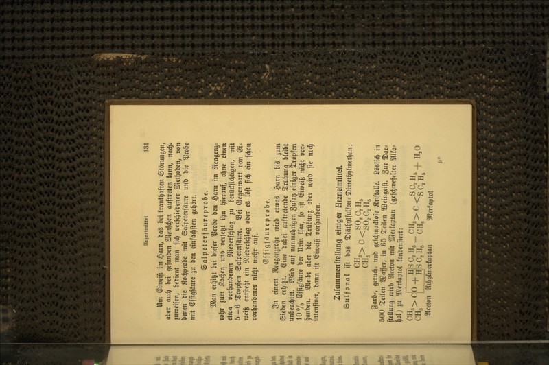 Um ©iroei^ im §arn, ba§ ki franf^aften <Störunöen^ aUx aud^ bei gefunben ^Kenfd^en auftreten tann, m^ guroeifen, bebient man fic^ oerfc^iebener 3Jletl)oben, r>on benen bie ^odiprobe mit ©alpeterfäurc unb bie ^robc mit @fftgfäure ju ben einfad^ften gehört. ©alpeterfäureprobe. 5Ö^an er^i^t bei biefer ?5robe ben §axn im Sfleagenjs ro^r gum ^od^en \xm üerfe^t i^n hierauf, ol^ne einen eixoa üor^anbenen 3^ieberfc^Iag ju betücffic^tigen, mit 5-6 Xropfen ©alpeterfäure. 33ei ©egenroart t)on ^U roeife entfte(|t ein ^^Zieberfc^Iag ober eS löft fid^ ein fc^on oor^anbener nic^t me§r auf. ©ffigfäureprobe. 3n einem SReagenjrol^r roirb tivoa^ §arn bis ^um Sieben er^ijt. (Sine babei auftretenbe Trübung bleibt unbeachtet. 3öirb auf nunmehrigen 3wfa^ einiger äropfen 10 7o ^ffigfäure ber Urin !lar, fo ift ^iroeife nic^t t)or* l^anben, S3leibt aber bie Trübung ober mirb fie noc^ intenfioer, bann ift (Jiroei^ t)or§anben. Zufammenhellung einiger HrzneimitteL ©ulfonal ift ba§ ^iät^rilfulfons^imetl^tilmetl^an: CHg SO2C2H5 %axh, gerud^^ unb gefc^madflofe ^riftaße. Söälid^ in 500 ^Teilen 2ßaffer, in 65 teilen 2ßeingeift. 3ur ^ar:= fteflung roirb Slceton mit 3Jfeifaptan (gcfc^roefelter 5llf05 §oIj 5U 3Jierfaptol fonbenfiert: CH,> T ^ Hl-^ Cg Hg - CH3> ^ <S Cg Hg + »^ Slceton $lt^r|lmerfaptan 3Jlerfapto(