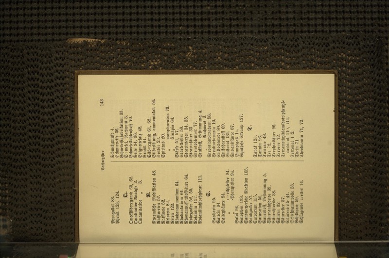 ^^rogaßol 83. ^^rrol 123, 124. Ouccffllbcrc^aniD 60, 62. Oualitatioe '2lnali)fe 2. Oimntitatiöe „ 3. ^actm'\\ä)t iOtobififation 48. Sfiafflnerien 57. gfjQJflnolc 52. gfiejorcin 8J. afJeten 122. 9flt)obanaminonium 64. afJöobanfalinm 64. SR^otanroaff rftoffiäurc 64. mo\iXf,udev 52, 55. Sflofoniiin IIJ. Sflojanilinc^lorl^^brat 111. igacd&orin 95. ©allein 94. (galic^lläurc 94. „ .'«et^^Iener 94. .^^enqlefter 94. ©alol 94. ©aloptjen 133. ©anömetjerfctc S^ieaftion 105. ©anbjjucfir 57. «Saloarian 135. Saturation 56. ©anerftoff, ^Peftimmung 5. ©äiiKant)t)briDe 39. (gäuri'c^loriDe 38. ©äuveii 32. ©änrcefter 37. ^äureniirite 44. @ct)if§bQumroonc 58. @ft)ilöpatt 59. ©c^lagenöe iicttcr 14. ©c{)meli5pnnft 4. ^d^mieru'ifc 36. ©d)neUeiri9fabritatiou 33. @ 1 wefel, giacbmeig 3. ©tJ^njcfcltoblcnftoff 70. ©eitc 34, 36. ©eigncttcfalg 48. ©entöl 61. ©ilbmjanib 61, 62. ©ilbcrlö ung, animoniafal. 54. Sorbit 23. ©pirituS 20. „ camphoratus 73. „ Sinapis 64. ©tärfe 51, 57. ^tärfefleiftfr 58. ©tearinfergeu 34, 35. ©teariiifäiirc 33 ©tcuitoblentoer 77. ©tidftoff, ^^ffttinmung 4. S^ac^roetS 2. ©tronttanüorrabren 56. ©trufturfürmein 10. eiilfoct)loribc 8S. ©ulfo^arnftoff 69. ^gulfonal 131. ©ulianilfäure 87. ©umpfgaS ll. ©gnt^efc ^ö!raup 127. ^. Xabat 12.S. Sannin 96. ^artratc 48. Xee 72. Xcrp^tal^äiire 96. 2:cri>ci'c 72. jletrametbqlbiamibolripl^en^t' carbi! ol Uo, Jll. Tctronal 1 2. Xbcin 71 jlbcobrumin 71, 72.