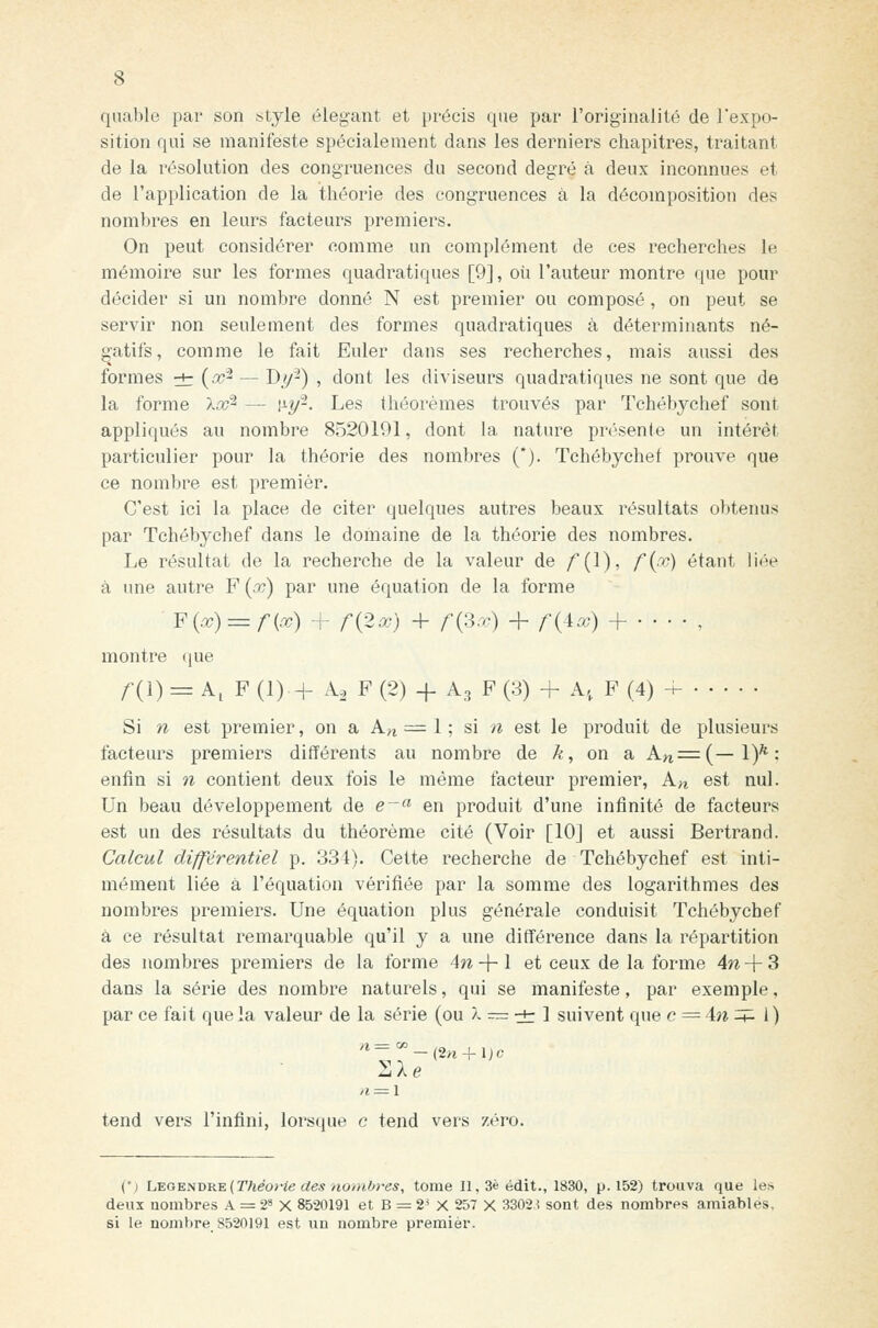 quable par son style élégant et précis que par l'originalité de l'expo- sition qui se manifeste spécialement dans les derniers chapitres, traitant de la résolution des congruences du second degré à deux inconnues et de l'application de la tliéorie des congruences à la décomposition des nombres en leurs facteurs premiers. On peut considérer comme un complément de ces recherclies le mémoire sur les formes quadratiques [9], oii l'auteur montre que pour décider si un nombre donné N est premier ou composé, on peut se servir non seulement des formes quadratiques à déterminants né- gatifs, comme le fait Euler dans ses recherches, mais aussi des formes rt (^^ — D/^) , dont les diviseurs quadratiques ne sont que de la forme Xx^ — \i.y-. Les théorèmes trouvés par Tchébychef sont appliqués au nombre 8520191, dont la nature présente un intérêt particulier pour la théorie des nombres (*). Tchébychef prouve que ce nombre est premier. C'est ici la place de citer quelques autres beaux résultats obtenus par Tchébychef dans le domaine de la théorie des nombres. Le résultat de la recherche de la valeur de /(l), f{po) étant liée à une autre F {x) par une équation de la forme ¥{x) = r{x) + r{2x) + r{^x) + r{Ax) + — , montre que f{\) = k,¥ (1) + A^ F (2) + A3 F (3) + A, F (4) ^ Si n est premier, on a A.n = \\ si n est le produit de plusieurs facteurs premiers différents au nombre de ^, on a An=(—1)*; enfin si n contient deux fois le même facteur premier, A^ est nul. Un beau développement de e-« en produit d'une infinité de facteurs est un des résultats du théorème cité (Voir [10] et aussi Bertrand. Calcul différentiel p. 334). Cette recherche de Tchébychef est inti- mement liée à l'équation vérifiée par la somme des logarithmes des nombres premiers. Une équation plus générale conduisit Tchébychef à ce résultat remarquable qu'il y a une diff'érence dans la répartition des nombres premiers de la forme 4n-\-\ et ceux de la forme 4w -f 3 dans la série des nombre naturels, qui se manifeste, par exemple, par ce fait que la valeur de la série (ou À r= ^ ] suivent que c = hi ^^ 1) nie tend vers l'infini, lorsque e tend vers zéro. {'1 L^OENi>nv{Théo}'iedes no/iiOres, tome II, 3é édit., 1830, p. 152) trouva que les deux nombres A = 2* X 8520191 et B = 2^ X 257 X 3302i sont des nombres amiables, si le nombre 8520191 est un nombre premier.