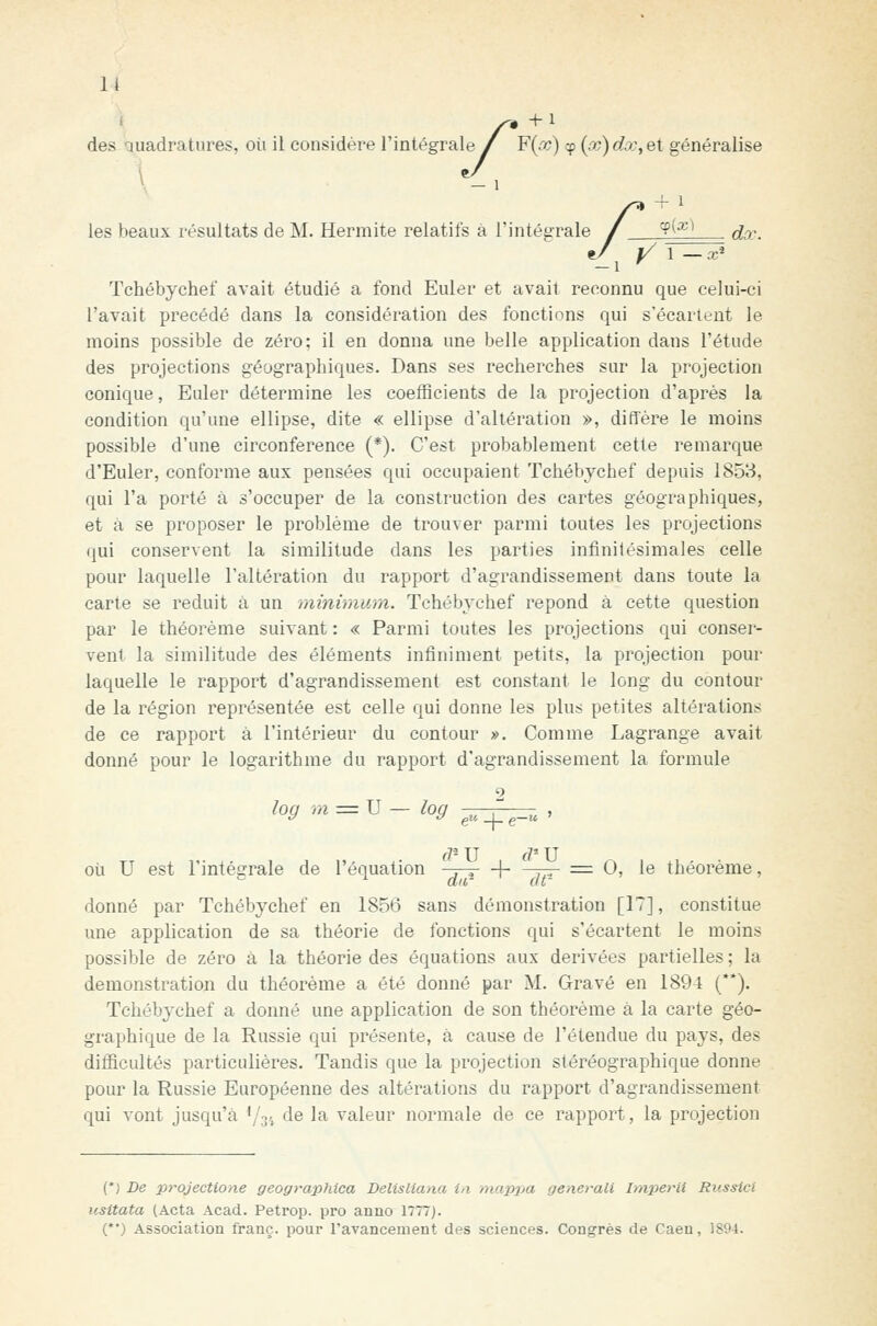 li des quadratures, où il considère l'intégrale / F{w) cp (x) dx, et généralise les beaux résultats de M. Hermite relatifs a 1' -'.'^ Tchébychef avait étudié a fond Euler et avait reconnu que celui-ci l'avait précédé dans la considération des fonctions qui s'écartent le moins possible de zéro; il en donna une belle application dans l'étude des projections géographiques. Dans ses recherches sur la projection conique, Euler détermine les coefficients de la projection d'après la condition qu'une ellipse, dite « ellipse d'altération », diffère le moins possible d'une circonférence (*). C'est probablement cette remarque d'Euler, conforme aux pensées qui occupaient Tchébychef depuis 1853, qui l'a porté à s'occuper de la construction des cartes géographiques, et à se proposer le problème de trouver parmi toutes les projections qui conservent la similitude dans les parties infinitésimales celle pour laquelle l'altération du rapport d'agrandissement dans toute la carte se réduit à un minimum. Tchébychef repond à cette question par le théorème suivant : « Parmi toutes les projections qui conser- vent la similitude des éléments infiniment petits, la projection pour laquelle le rapport d'agrandissement est constant le long du contour de la région représentée est celle qui donne les plus petites altérations de ce rapport à l'intérieur du contour ». Comme Lagrange avait donné pour le logarithme du rapport d'agrandissement la formule o log ûi = U où u est l'intégrale de l'équation -3-7- + —r-r =■ 0, le théorème, donné par Tchébychef en 1856 sans démonstration [17], constitue une application de sa théorie de fonctions qui s'écartent le moins possible de zéro à la théorie des équations aux dérivées partielles ; la démonstration du théorème a été donné par M. Gravé en 1894 (**). Tchébychef a donné une application de son théorème à la carte géo- graphique de la Russie qui présente, à cause de l'étendue du pays, des difficultés particulières. Tandis que la projection stéréographique donne pour la Russie Européenne des altérations du rapport d'agrandissement (*j De projectione geographica DelisHana in mappa gênerait Imperiî Russici usitata (Acta Acad. Petrop. pro anno 1777). (*•) Association franc, pour l'avancement des sciences. Congrès de Caen, 1894.