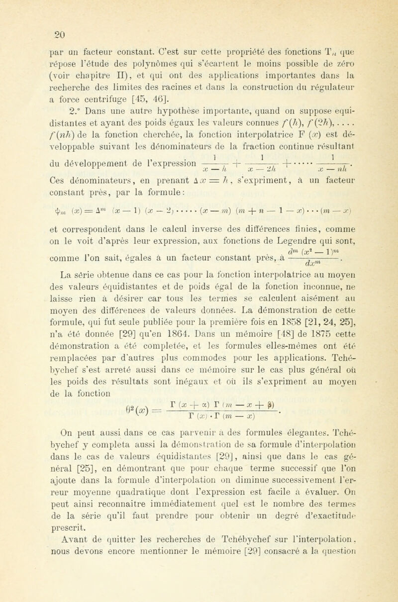 par un facteur constant. C'est sur cette propriété des fonctions T„ (^ue répose l'étude des polynômes qui s'écartent le moins possible de zéro (voir chapitre II), et qui ont des applications importantes dans la recherche des limites des racines et dans la construction du régulateur a force centrifuge [45, 46]. 2.° Dans une autre hypothèse importante, quand on suppose equi- distantes et ayant des poids égaux les valeurs connues f{Ji), f{2h),.... finit) de la fonction cherchée, la fonction interpolatrice F [x) est dé- veloppable suivant les dénominateurs de la fraction continue résultant du développement de l'expression -——p + —\- ^. Ces dénominateurs, en prenant Ajc = 7?, s'expriment, à un facteur constant près, par la formule: <^„i (x) = A* (x — 1 ) (x — 2) {x — m) (m -{- n — 1 — x) • • • {m — .'• i et correspondent dans le calcul inverse des différences finies, comme on le voit d'après leur expression, aux fonctions de Legendre qui sont, comme Ion sait, égales à un facteur constant près, a -^-^^ . La série obtenue dans ce cas pour la fonction interpolatrice au moyen des valeurs équidistantes et de poids égal de la fonction inconnue, ne laisse rien à désirer car tous les termes se calculent aisément au moyen des différences de valeurs données. La démonstration de cette formule, qui fut seule publiée pour la première fois en 1858 [21, 24, 25], n'a été donnée [29] qu'en 1864. Dans un mémoire [48] de 1875 cette démonstration a été complétée, et les formules elles-mêmes ont été remplacées par d'autres plus commodes pour les applications. Tché- bychef s'est arrêté aussi dans ce mémoire sur le cas plus général où les poids des résultats sont inégaux et où ils s'expriment au moyen de la fonction r (x -[- a) T iin —x -i- ^) b^{x) = r (X) -T (m — x) On peut aussi dans ce cas parvenir a des formules élégantes. Tché- bychef y compléta aussi la démonstration de sa formule d'interpolation dans le cas de valeurs équidistantes [29], ainsi que dans le cas gé- néral [25], en démontrant que pour chaque terme successif que l'on ajoute dans la formule d'interpolation on diminue successivement l'er- reur moyenne quadratique dont l'expression est facile à évaluer. On peut ainsi reconnaître immédiatement quel est le nombre des termes de la série qu'il faut prendre pour obtenir un degré d'exactitude prescrit. Avant de quitter les recherches de Tchébychef sur l'interpolation. nous devons encore mentionner le mémoire [29] consacré a la question