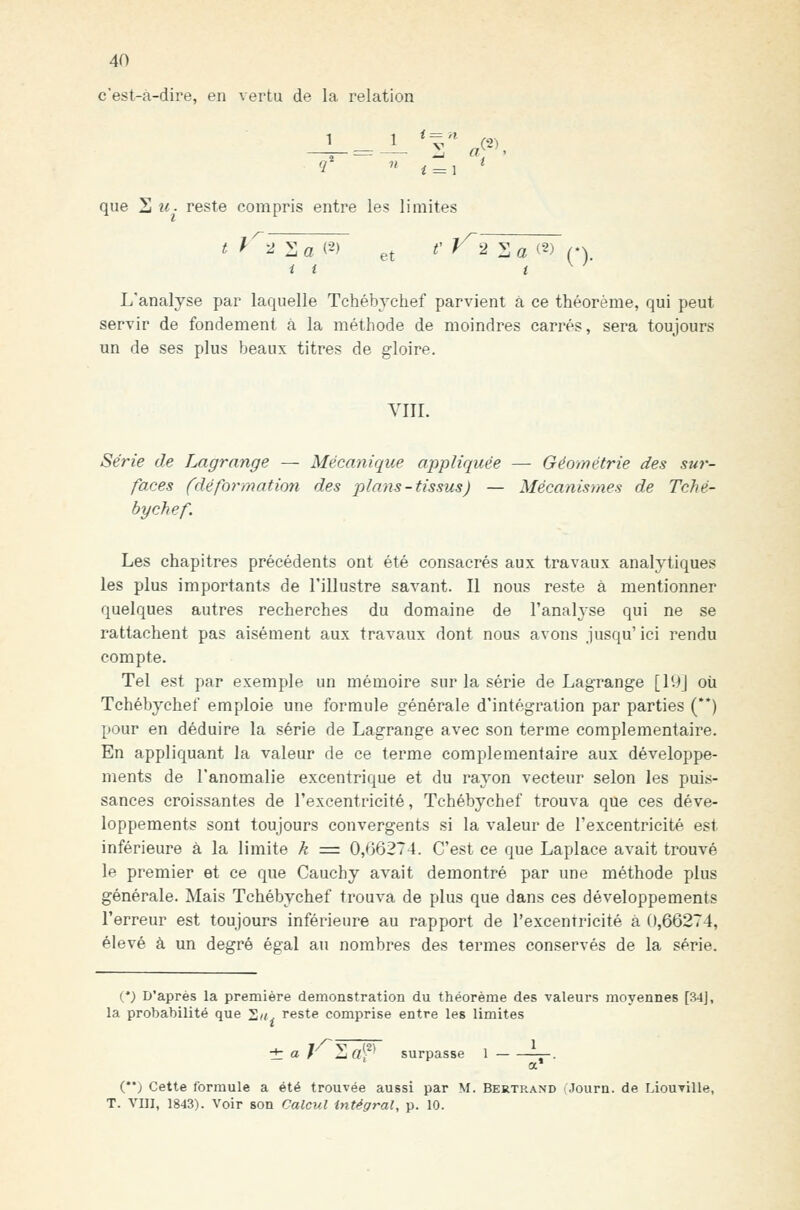 c'est-à-dire, en vertu de la relation que S M. reste compris entre les limites ^^^^2:: a (2) et ^' ^2 V ^ (2) ^y L'analyse par laquelle Tchébvchef parvient à ce théorème, qui peut servir de fondement à la méthode de moindres carrés, sera toujours un de ses plus beaux titres de gloire. VIII. Série de Lagrange — Mécanique appliquée — Géométrie des sîir- faces (déformatioyi des plans-tissus) — Mécanismes de Tché- bychef. Les chapitres précédents ont été consacrés aux travaux analytiques les plus importants de l'illustre savant. Il nous reste à mentionner quelques autres recherches du domaine de l'analj'se qui ne se rattachent pas aisément aux travaux dont nous avons jusqu' ici rendu compte. Tel est par exemple un mémoire sur la série de Lagrange [lUj où Tchébychef emploie une formule générale d'intégration par parties (**) pour en déduire la série de Lagrange avec son terme complémentaire. En appliquant la valeur de ce terme complémentaire aux développe- ments de l'anomalie excentrique et du rayon vecteur selon les puis- sances croissantes de l'excentricité, Tchébychef trouva que ces déve- loppements sont toujours convergents si la valeur de l'excentricité est inférieure à la limite k = 0,66274. C'est ce que Laplace avait trouvé le premier et ce que Cauchy avait démontré par une méthode plus générale. Mais Tchébychef trouva de plus que dans ces développements l'erreur est toujours inférieure au rapport de l'excentricité à 0,66274, élevé à un degré égal au nombres des termes conservés de la série. (•) D'après la première démonstration du théorème des valeurs moyennes [34j, la probabilité que 'Zn, reste comprise entre les limites ± a rliOf^ surpasse 1 ^-. i) Cette formule a été trouvée aussi par M. Bertrand ■ Journ. de Liouville, T. VIII, 1843). Voir son Calcul intégral, p. 10.