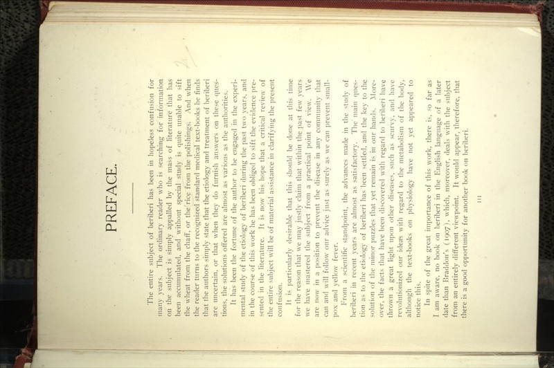 PREFACE. The entire subject of beriberi has been in hopeless confusion for many years. The ordinary reader who is searching for information on the subject is simply appalled by the mass of literature that has been accumulated, and without special study is quite unable to sift the wheat from the chaff, or the rice from the polishings. And when the reader turns to the recognized standard medical text-books he finds that the authors simply state that the etiology and treatment of beriberi are uncertain, or that when they do furnish answers on these ques- tions, the solutions offered are almost as various as the authorities. It has been the fortune of the author to be engaged in the experi- mental study of the etiology of beriberi during the past two years, and in the course of this work he has been obliged to sift the evidence pre- sented in the literature. It is now his hope that a critical review of the entire subject will be of material assistance in clarifying the present confusion. It is particularly desirable that this should be done at this time for the reason that we may justly claim that within the past few years we have mastered the subject from a practical point of view. We are now in a position to prevent the disease in any community that can and will follow our advice just as surely as we can prevent small- pox and yellow fever. From a scientific standpoint, the advances made in the study of beriberi in recent years are almost as satisfactory. The' main ques- tion as to the etiology of beriberi has been settled, and the key to the solution of the minor puzzles that yet remain is in our hands. More- over, the facts that have been discovered with regard to beriberi have thrown a great light upon other diseases, such as scurvy, and have revolutionized our ideas with regard to the metabolism of the body, although the text-books on physiology have not yet appeared to notice this. In spite of the great importance of this work, there is, so far as I am aware, no book on beriberi in the English language of a later date than Braddon's (1907), which, moreover, deals with the subject from an entirely different viewpoint. It would appear, therefore, that there is a good opportunity for another book on beriberi. Ill