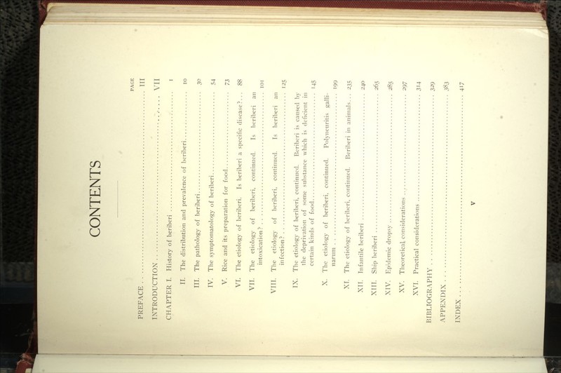 CONTENTS PAGE PREFACE Ill INTRODUCTION . .. VII CHAPTER I. History of beriberi i II. The distribution and prevalence of beriberi lo III. The pathology of beriberi 30 IV. The symptomatology of beriberi 54 V. Rice and its preparation for food 'J2, VI. The etiology of beriberi. Is beriberi a specific disease?... 88 VII. The etiology of beriberi, continued. Is beriberi an intoxication? loi VIII. The etiology of beriberi, continued. Is beriberi an in f ection ? 125 IX. The etiolog}' of beriberi, continued. Beriberi is caused by the deprivation of some sul)stance which is deficient in certain kinds of food 145 X. The etiology of beriberi, continued. Polyneuritis galli- narum 199 XT. The etiology of beriberi, continued. P)eriberi in animals... 235 XIT. Infantile beriberi 240 XIII. Ship beriberi 265 XTV. Epidemic dropsy 285 XV. Theoretical considerations 297 XVI. Practical considerations 314 BIBLIOGRAPHY 329 APPENDIX 383 INDEX 417