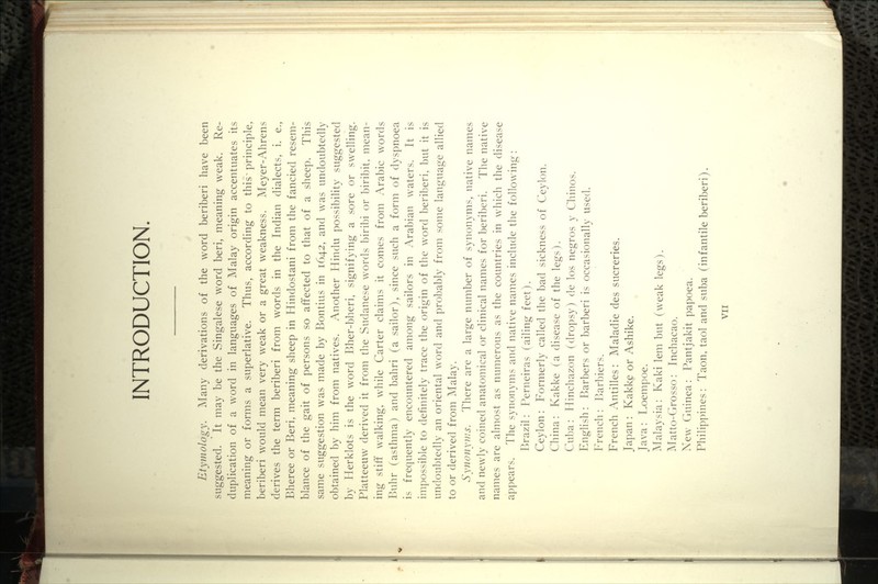 INTRODUCTION Etymology. Many derivations of the word beriberi have been suggested. It may be the Singalese word beri, meaning weak. Re- dupHcation of a word in languages of Malay origin accentuates its meaning or forms a superlative. Thus, according to this ^ principle, beriberi would mean very weak or a great weakness. Meyer-Ahrens derives the term beriberi from words in the Indian dialects, i. e., Bheree or Beri, meaning sheep in Hindostani from the fancied resem- blance of the gait of persons so affected to that of a sheep. This same suggestion was made by Bontius in 1642, and was undoubtedly obtained by him from natives. Another Hindu possibility suggested by Herklots is the word Bher-bheri, signifying a sore or swelling. Platteeuw derived it from the Sudanese words biribi or biribit, mean- ing stiff walking, while Carter claims it comes from Arabic words Buhr (asthma) and bahri (a sailor), since such a form of dyspnoea is frequently encountered among sailors in Arabian waters. It is impossible to definitely trace the origin of the word beriberi, but it is undoubtedly an oriental word and probably from some language allied to or derived from Malay. Synonyms. There are a large number of synonyms, native names and newdy coined anatomical or clinical names for beriberi. The native names are almost as numerous as the countries in which the disease appears. The synonyms and native names include the following: Brazil: Perneiras (ailing feet). Ceylon: Formerly called the bad sickness of Ceylon. China: Kakke (a disease of the legs). Cuba: Hinchazon (dropsy) de los negros y Chinos. English: Barbers or barberi is occasionally used. h^rench: l^arbiers. French Antilles: Maladie des sucreries. Japan : Kakke or Ashike. Java: Loempoe. Malaysia: Kaki lem but (weak legs). ]\Iatto-Crosso: Inchacao. New Guinea : Pantjakit papoea. Philippines: Taon, taol and suba (infantile beriberi).