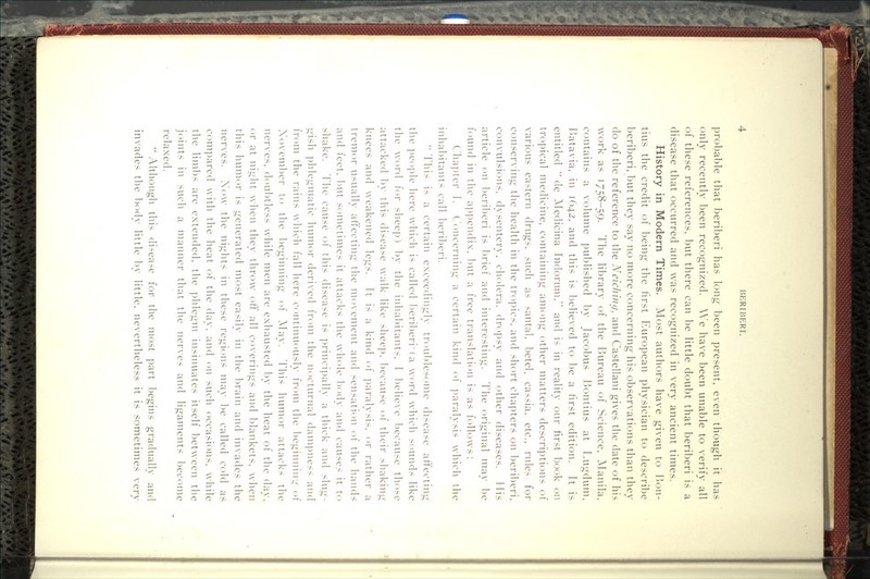 probable that beriberi has long been present, even though it has only recently been recognized. A\^e have been unable to verify all of these references, but there can be little doubt that beriberi is a disease that occurred and was recognized in very ancient times. History in Modern Times. Most authors have given to Bou- tins the credit of being the first European physician to describe beriberi, but they say no more concerning his observations than they do of the reference to the Neidiing, and Castellani gives the date of his work as 1758-59. The library of the Bureau of Science, ^lanila, contains a volume published by Jacobus Bontius at Lugdum, Batavia, in 1642, and this is 1)elieved to be a first edition. It is entitled  de Aledicina Indorum, and is in reality our first book on tropical medicine, containing among other matters descriptions of various eastern drugs, such as santal, betel, cassia, etc., rules for conserving the health in the tropics, and short chapters on beriberi, convulsions, dysentery, cholera, dropsy and other diseases. His article on 1)eri])eri is brief and interesting. The original may be found in the ap])cndix, l)ut a free translation is as follows: Chapter 1. Concerning a certain kind of paralysis which the inhal)itants call l)eril)eri.  This is a certain exceedingly troul)les()me disease afi:ecting the people here which is called l)eriberi'(a word which sounds like the word for sheep) 1)y the inha1)itants, I believe l)ecause those attacked 1)y this disease walk like sheep, 1)ecause of their shaking knees and weakened legs. It is a kind of paralysis, or rather a tremor usually afi:ecting the movement and sensation of the hands and feet, but sometimes it attacks the whole 1)ody and causes it to shake. 1lie cause of this disease is principally a thick and slug- gish phlegmatic humor derived from the nocturnal dampness and from the rains which fall here continuously from the beginning of November to the beginning of May. This humor attacks the ner\'es, doubtless while men are exhausted l)y the heat of the dav. or at night when they throw ofi: all coverings and blankets, when this humor is generated most easily in the brain and invades the nerves. Xow the nights in these regions may be called cold as compared with the heat of the day, and on such occasions, while the limbs are extended, the ])hlegm insinuates itself between the joints in such a manner that the nerves and ligaments l^ecome relaxed. *' Although this di.-ease for the most part begins gradually and invades the bcxlv little bv little, nevertheless it is sometimes verv