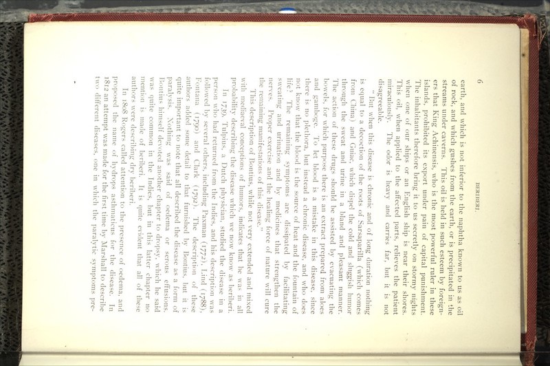 earth, and which is not inferior to the naphtha known to us as oil of rock, and which gushes from the earth, or is precipitated in the streams under caverns. This oil is held in such esteem by foreign- ers that King Achinensis, who is the most powerful ruler in these islands, prohibited its export under pain of capital punishment. The inhabitants therefore bring it to us secretly on stormy nights when one of our ships or an English ship is near their shores. This oil, when applied to the affected parts, relieves the patient miraculously. The odor is heavy and carries far, but it is not disagreeable.  But when this disease is chronic and of long duration nothing is equal to a decoction of the roots of Sarsaparilla (which comes from China) and Guiac, which dispel the cold and sluggish humor through the sweat and urine in a bland and pleasant manner. The action of these drugs should be assisted by evacuating the bowels, for which purpose there is an extract prepared from aloes and gamboge. To let blood is a mistake in this disease, since there is no plethora, but instead a chronic disease, and w^ho does not know that the blood is the source of heat and the fountain of life? The remaining symptoms are dissipated by facilitating sweating and urination and by medicines that strengthen the nerves. Proper exercise and the healing force of nature wnll cure the remaining manifestations of this disease. This description of Bontius, while not very extended and mixed with mediaeval conceptions of humors, indicates that he was in all probability describing the disease which we now know as beriberi. In 1/39, Tulpius, a Dutch physician, studied the disease in a person who had returned from the Indies, and his description was followed by several others, including Paxman (1772), Lind (1788), Fontana (1790) and Clark (1792). The description of these authors added some detail to that furnished by Bontius, l)ut it is quite important to note that all described the disease as a form of paralysis. Nothing was said of oedema or serous eft'usions. P)Ontius himself devoted another chapter to dropsy, wdiich he said was quite common in the Indies, but in this latter chapter no mention is made of beriberi. It is quite evident that all of these authors were describing dry beriberi. In 1808 Rogers called attention to the presence of oedema, and proposed the name of hydrops asthmaticus for the disease. In 1812 an attempt was made for the first time by Marshall to describe two different diseases, one in which the paralytic symptoms pre-