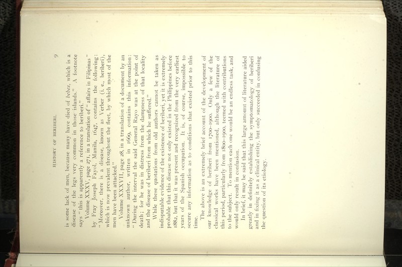 is some lack of men, because many have died of bebes, which is a disease of the legs very common in those islands. A footnote says '* this is apparently a reference to beriberi. Volume XXXV, page 271, in a translation of  affairs in Filipinas  by Fray Joseph Fayol, Manila, 1647, contains the following: ** Moreover, there is a disease, known as Verber (i. e., beriberi), which is now prevalent throughout the fleet, by which most of the men have been attacked. Volume XXXVII, page 28, in a translation of a document by an unknown author, written in 1669, contains this information:  During the interval the said General Rayo was at the point of death; for he was in distress from the dampness of that locality and the disease of beriberi from which he suffered. While these quotations from old authors cannot be taken as indisputable evidence of the existence of beriberi, yet it is extremely probable that this disease not only existed in the Philippines before 1882, but that it was present and recognized from the very earliest years of the Spanish occupation. It is, of course, impossible to secure any information as to conditions that existed prior to this time. The above is an extremely brief account of the development of our knowledge of beriberi from 1700-1900. Only a few of the classical works have been mentioned, although the literature of this period, particularly from 1800-1900, teemed with contributions to the su])ject. To mention each one would be an endless task, and would only result in confusion. In brief, it may be said that this large amount of literature aided greatly in definitely establishing the symptomatology of beriberi and in fixing it as a clinical entity, but only succeeded in confusing the question of its etiology.