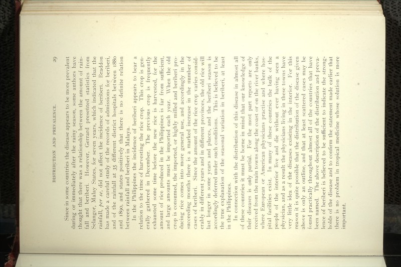 Since in some countries the disease appears to be more prevalent during or immediately after the rainy season, some authors have thought that there w^as a relationship between the amount of rain- fall and beriberi. However, Gerrard presented statistics from Selangor, Malay States, for seven years, which indicated that the rainfall, per se, did not afifect the incidence of beriberi. Braddon has made a careful study of the records of admissions for beriberi, and of the rainfall at 35 different district hospitals between 1880 and 1890, and states positively that there is no definite relation between rainfall and beriberi in Malaya. In the Philippines the incidence of beriberi appears to bear a relation to the time of harvesting the rice crop. This crop is gen- erally gathered in December. The previous crop is frequently exhausted some time before the new rice is harvested, for the amount of rice produced in the Philippines is far from sufficient, and large amounts must be imported each year. When the old crop is consumed, the imported, or highly milled and beriberi pro- ducing rice comes into more general use, and accordingly in the succeeding months there is a marked increase in the number of cases of beriberi. Since the amount of the rice crop varies consid- erably in different years and in different provinces, the old rice will last longer in some years and places, and the beriberi season is accordingly deferred under such conditions. This is believed to be the true explanation of the seasonal variation in l^eril^eri, at least in the Philippines. In connection with the distribution of this disease in almost all of these countries it must be borne in mind that our knowledge of their diseases is only partial. For the most part reports are only received from the main towns along the coast or on the river banks, where European or American physicians practise and where hos- pital facilities exist. In many of these countries the bulk of the people of the interior live and die without ever having seen a physician, and as a result the physicians living in these towns have very little idea of the diseases existing in the interior. For this reason it is quite possible that the distribution of the disease given above is only an outline, and that at least scattered cases may be found practically throughout almost all of the countries that have been named. The above description of the distribution and preva- lence of beriberi is believed to be sufficient to indicate the strong- holds of the disease and to confirm the statement made earlier that there is no problem in tropical medicine whose solution is more important.