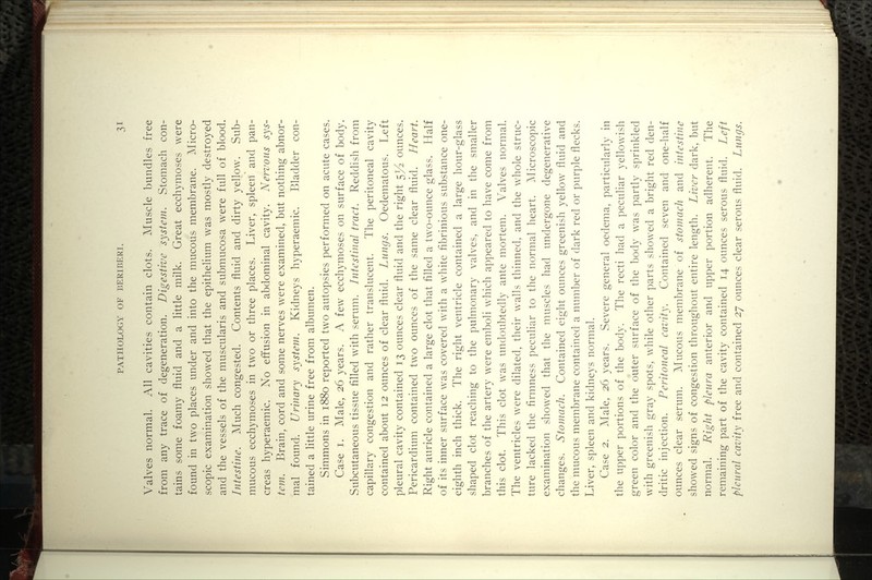 Valves normal. All cavities contain clots. Muscle bundles free from any trace of degeneration. Digestive system. Stomach con- tains some foamy fluid and a little milk. Great ecchymoses were found in two places under and into the mucous membrane. ^Nlicro- scopic examination showed that the epithelium was mostly destroyed and the vessels of the muscularis and submucosa were full of blood. Intestine. Much congested. Contents fluid and dirty yellow. Sub- mucous ecchymoses in two or three places. Liver, spleen and pan- creas hyperaemic. No effusion in abdominal cavity. Nervous sys- tem. Brain, cord and some nerves were examined, but nothing abnor- mal found. Urinary system. Kidneys hyperaemic. Bladder con- tained a little urine free from albumen. Simmons in 1880 reported two autopsies performed on acute cases. Case I. Male, 26 years. A few ecchymoses on surface of body. Subcutaneous tissue filled with serum. Intestinal tract. Reddish from capillary congestion and rather translucent. The peritoneal cavity contained about 12 ounces of clear fluid. Lungs. Oedematous. Left pleural cavity contained 13 ounces clear fluid and the right 5^ ounces. Pericardium contained two ounces of the same clear fluid. Heart. Right auricle contained a large clot that filled a two-ounce glass. Half of its inner surface was covered with a white fibrinious substance one- eighth inch thick. The right ventricle contained a large hour-glass shaped clot reaching to the pulmonary valves, and in the smaller branches of the artery were emboli which appeared to have come from this clot. This clot was undoubtedly ante mortem. Valves normal. The ventricles were dilated, their walls thinned, and the whole struc- ture lacked the firmness peculiar to the normal heart. ^Microscopic examination showed that the muscles had undergone degenerative changes. Stomach. Contained eight ounces greenish yellow fluid and the mucous membrane contained a number of dark red or purple flecks. Liver, spleen and kidneys normal. Case 2. Male, 26 years. Severe general oedema, particularly in the upper portions of the body. The recti had a peculiar yellowish green color and the outer surface of the body was partly sprinkled with greenish gray spots, while other parts showed a bright red den- dritic injection. Peritoneal cavity. Contained seven and one-half ounces clear serum. AIucous membrane of stomach and intestine showed signs of congestion throughout entire length. Liver dark, but normal. Right pleura anterior and upper portion adherent. The remaining part of the cavity contained 14 ounces serous fluid. Left pleural cavity free and contained 27 ounces clear serous fluid. Lungs.