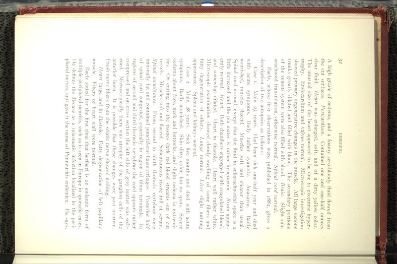 A high grade of oedema, and a foamy sero-bloody fluid flowed from the cut surfaces. Pericardium. Contained one and one-half ounces clear fluid. Heart was enlarged, soft, and of a dirty yellow color. The unusual size of the heart appeared to be due to excentric hyper- trophy. Endocardium and valves normal. Microscopic investigation showed primary degenerative changes in the muscle. All large venous trunks greatly dilated and filled with blood. The secondary portions of the venous system were also filled with blood. Brain. Slight sub- arachnoid transudation, otherwise normal. Spinal cord normal. Baelz, whose first observations were published in 1882, gives a description of two autopsies as follows: Case T. Alale, 2^ years. Had been sick one-half year and died with acute symptoms. Body rather cyanotic. Anasarca. Badly nourished, muscles flaccid. Muscles soft and clearer than usual. Spinal cord normal, except that the fluid in subarachnoidal space is a little increased and the pia mater is rather hyperaemic. Brain appar- ently normal. Heart. Uoth chambers engorged with coagulated blood, and somewhat dilated. Heart in diastole. Heart wall rather white. Microscopic examination showed cloudy swelling of some fibers and fatty degeneration of others. Lungs normal. Lk'er slight nutmeg appearance. Spleen and kidneys normal. Case 2. Male, 28 years. Sick five months and died with acute symptoms. Badly nourished. Skin dirty color, but no spots. Severe oedema about face, neck and buttocks, and slight oedema in extremi- ties. On cutting into the tissues dark red blood streams out of cut vessels. Aluscles soft and flaccid. Subcutaneous tissue full of serum. Spinal membranes. From second to ninth thoracic vertebrae were unusually fat and contained punctiform haemorrhages. Posterior half of spinal cord congested, especially in region of filum terminale. In regions of second and third thoracic vertebrae the cord appears rather compressed and on cross section the left side of grey matter was soft- ened. Microscopically there was atrophy of the ganglion cells of the anterior horn. It is possible that these changes were post mortem. Fresh nerve fibers from the sciatic nerve showed nothing. Heart large and in diastole. Fatty degeneration of left papillary muscle. Fibers of heart wall wxre normal. P)aelz stated for the first time that beriberi is an endemic form of multiple peripheral neuritis, such as is seen in Europe in sporadic cases. He defines the disease as a miasmatic infection localized in the ])eri- ])heral nerves, and gave it the name of Panneuritis endemica. He savs.