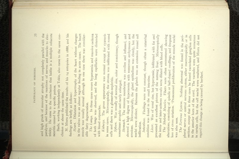 and high grade of muscular atrophy not completely parallel with the paralysis, and because of the reactions of nerves and muscles to elec- tricity. He came to the conclusion that kakke is a multiple subacute neuritis caused by a specific poison. Baelz, working independently at Tokio, also came to the same con- clusion at about the same time. M. Miura published the results of his 14 autopsies in 1888, and his findings are briefly as follows: Heart. Dilatation and hypertrophy of the heart without changes in the valves was an almost regular finding in acute cases. The heart muscle was usually normal although in one case there was consider- able fatty degeneration. The Lungs. In three cases severe hyperaemia and massive oedema of both lungs was observed, and the lung capillaries were distended with blood corpuscles. Kidneys. The gross appearance was normal except for cyanosis in some cases. Microscopically, the stroma was infiltrated with round cells and there was a glomerulo-nephritis. Spleen. Was usually of normal size, color and consistency, though sometimes atrophic and rarely enlarged. Stomach. The mucous membrane was swollen and inflamed, and showed a high degree of hyperaemia with numerous ecchymoses and erosions. Microscopically, the gland epithelium was cloudy, but the nuclei were distinct. Between the glands was an extensive round cell infiltration. Intestines. Findings were not constant, though often a catarrhal condition was found in the small intestine. Liver. Was of usual size, but hyperaemic, infiltrated with fat and presented an excellent picture of the nutmeg liver. Microscopically the intra- and inter-acinous vessels were dilated with blood cells. The Skeletal Muscles. Fibers were often encountered showing alterations, consisting of spindle or ball-shaped swellings, and frequent loss of cross striation. Pronounced proliferation of the muscle nuclei was also seen. The Nervous System. Nothing abnormal was found in the peri- pheral nerves or central nervous system, either macroscopically or in sections, except that in three cases he found vacuolated ganglion cells in the anterior horn of the cord. The vacuoles were quite numerous in certain cells, but the cell nuclei were unaltered, and Miura did not regard this change as being caused by beriberi.