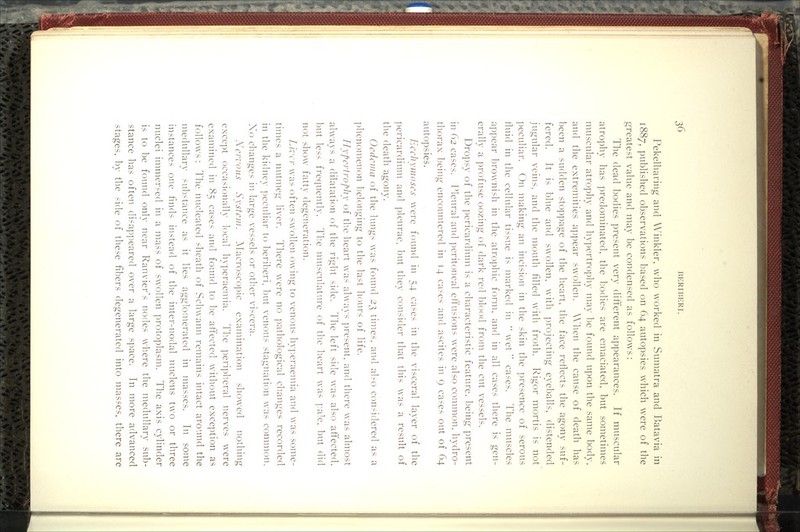 Pekelharing and Winkler, who worked in Sumatra and Batavia in 1887, published observations based on 64 autopsies which were of the greatest value and may be condensed as follows : The dead bodies present very different appearances. If muscular atrophy has ])redominated, the bodies are emaciated, but sometimes muscular atrophy and hypertrophy may be found upon the same body, and the extremities appear swollen. When the cause of death has been a sudden sto])page of the heart, the face reflects the agony suf- fered. ]t is blue and swollen, with ])rojecting eyeballs, distended jugular veins, and the mouth filled with froth. Rigor mortis is not peculiar. On making an incision in the skin the ])resence of serous fluid in the cellular tissue is marked in  wet  cases. The muscles appear Ijrownish in the atrophic form, and in all cases there is gen- erally a ]:)rofuse oozing of dark red blood from the cut vessels. Dropsy of the pericardium is a characteristic feature, being present in C)2 cases. Pleural and ])critoneal effusions were also common, hydro- thorax being encountered in 14 ca^-cs and ascites in 9 cases out of 64 autopsies. JiccJiynioscs were found in 54 cases in the visceral layer of the ]:)ericardium and pleurae, but they consider that this was a result of the death agony. Ocdciiia of the lungs was found 2t^ times, and also con.^idered as a ])henomenon belonging to the last hours of life. HypcrtropJiy of tlic heart was always ])resent, and there was almost always a dilatation of the right side. The left side was also affected, Imt less frequently. Tlie musculature of the lieart was ]:a^.c, but did not show fatty degeneration. Lvi'cr was often swollen owing to venous hyperaemia and was some- times a nutmeg liver. There were no ])athological changes recorded in the kidne}- ])eculiar to l^eriberi. Imt venous stagnation was common. Xo changes in large vessels or otlier viscera. Xcrroiis System. Alacrosco])ic examination showed nothing exce]:)t occasionally local hyperaemia. Tlie peri])heral nerves were examined in 85 cases and found to be aff'ected without exception as follows: The nucleated sheath of Schwann remains intact around the medullary substance as it lies agglomerated in masses. In some instances one finds instead of the inter-nodal nucleus two or three nuclei immersed in a mass of swollen protoplasm. The axis cylinder is to be found only near Ranvier's nodes where the medullary sub- stance has often disai:i])eared over a large space. In more advanced .stages, bv the side of these fibers degenerated into masses, there are