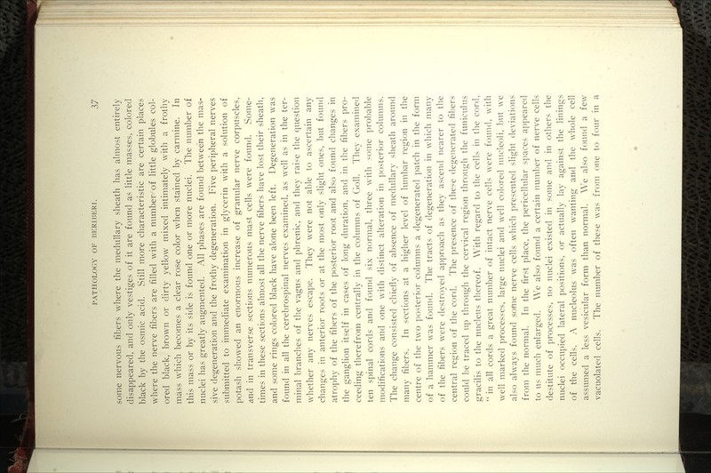 some nervous fibers where the medullary sheath has almost entirely disappeared, and only vestiges of it are found as little masses, colored black by the osmic acid. Still more characteristic are certain places where the nerve fibers are filled with a number of little globules col- ored black, brown or dirty yellow mixed intimately with a frothy mass which becomes a clear rose color when stained by carmine. In this mass or by its side is found one or more nuclei. The number of nuclei has greatly augmented. All phases are found between the mas- sive degeneration and the frothy degeneration. Five peripheral nerves submitted to immediate examination in glycerin with a solution of potash showed an enormous increase of granular nerve corpuscles, and in transverse sections numerous mast cells were found. Some- times in these sections almost all the nerve fibers have lost their sheath, and some rings colored black have alone been left. Degeneration was found in all the cerebrospinal nerves examined, as well as in the ter- minal branches of the vagus and phrenic, and they raise the question whether any nerves escape. They were not able to ascertain any changes in anterior roots or at the most only slight ones, but found atrophy of the fibers of the posterior root and also found changes in the ganglion itself in cases of long duration, and in the fibers pro- ceeding therefrom centrally in the columns of Goll. They examined ten spinal cords and found six normal, three with some probable modifications and one with distinct alteration in posterior columns. The change consisted chiefly of absence of medullary sheath around many fibers. In sections at a higher level of lumbar region in the centre of the two posterior columns a degenerated patch in the form of a hammer was found. The tracts of degeneration in which many of the fibers were destroyed approach as they ascend nearer to the central region of the cord. The presence of these degenerated fibers could be traced up through the cervical region through the funiculus gracilis to the nucleus thereof. With regard to the cells in the cord,  in all cords a great number of intact nerve cells were found, with well marked processes, large nuclei and well colored nucleoli, but we also always found some nerve cells which presented slight deviations from the normal. In the first place, the pericellular spaces a])peared to us much enlarged. We also found a certain number of nerve cells destitute of processes, no nuclei existed in some and in others the nuclei occupied lateral positions, or actually lay against the linings of the cells. A nucleolus was often wanting and the whole cell assumed a less vesicular form than normal. W'e also found a few vacuolated cells. The number of these was from one to four in a