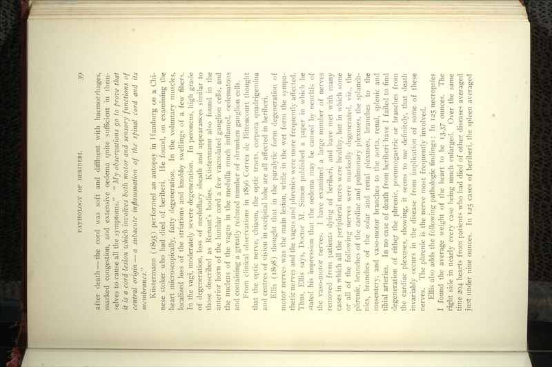 after death — the cord was soft and diffluent with haemorrhages, marked congestion, and extensive oedema quite sufficient in them- selves to cause all the symptoms. ' My observations go to prove that it is a cord lesion zuhich involves both motor and sensory functions of central origin — a subacute inflammation of the spinal cord and its membranes/' Kiistermann (1895) performed an autopsy in Hamburg on a Chi- nese stoker who had died of beriberi. He found, on examining the heart microscopically, fatty degeneration. In the voluntary muscles, localized loss of the striations and knobby swellings of a few fibers. In the vagi, moderately severe degeneration. In peroneus, high grade of degeneration, loss of medullary sheath and appearances similar to those described as Renaut's bodies. Kiistermann also found in the anterior horn of the lumbar cord a few vacuolated ganglion cells, and the nucleus of the vagus in the medulla much inflamed, oedematous and containing a greatly reduced number of shrunken ganglion cells. From clinical observations in 1896 Correa de Bittencourt thought that the optic nerve, chiasm, the optic tracts, corpora quadrigemina and centres of vision in occipital lobe are all affected in beriberi. Ellis (1898) thoug'ht that in the paralytic form degeneration of motor nerves was the main lesion, while in the wet form the sympa- thetic nerves and the vagus and phrenics were more frequently affected. Thus, Ellis says. Doctor M. Simon published a paper in which he stated his impression that the oedema may be caused by neuritis of the vaso-motor nerves. I have examined a large number of nerves removed from patients dying of beriberi, and have met with many cases in which all the peripheral neres were healthy, but in which some or all of the following nerves were markedly degenerated, viz., the phrenic, branches of the cardiac and pulmonary plexuses, the splanch- nlcs, branches of the solar and renal plexuses, branches to the mesentery, and vaso-motor branches to the aorta, renal, splenic and tibial arteries. In no case of death from beriberi have I failed to find degeneration of either the phrenic, pneumogastric or branches from the cardiac plexuses, showing, it seems to me definitely, that death invariably occurs in the disease from implication of some of these nerves. The phrenic is the nerve most frequently involved. Ellis also adds the following pathologic findings: In 125 necropsies I found the average weight of the heart to be 13.37 ounces. The right side in nearly every case being much enlarged. Over the same time 204 hearts from patients who had died of other diseases averaged just under nine ounces. In 125 cases of beriberi, the spleen averaged