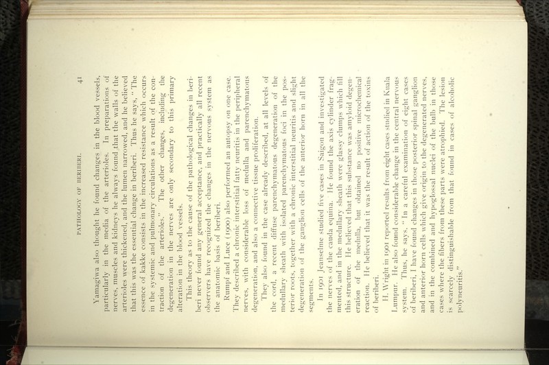 Yamagiwa also thought he found changes in the blood vessels, particularly in the media of the arterioles. In preparations of nerves, muscles and kidneys he always found that the walls of the arterioles were thickened, and the lumen narrowed, and he believed that this was the essential change in beriberi. Thus he says, '' The essence of kakke consists in the increased resistance which occurs in the systemic and pulmonary circulations as a result of the con- traction of the arterioles. The other changes, including the degeneration in the nerves are only secondary to this primary alteration in the blood vessels. This theory as to the cause of the pathological changes in beri- beri never found any general acceptance, and practically all recent observers have recognized the changes in the nervous system as the anatomic basis of beriberi. Rumpf and Luce (1900) also performed an autopsy on one case. They descri1)ed a chronic interstitial fatty neuritis in the peripheral nerves, with considerable loss of medulla and parenchymatous degeneration, and also a connective tissue proliferation. They also found in the case already described, at all levels of the cord, a recent diffuse parenchymatous degeneration of the medullary sheath with isolated parenchymatous foci in the pos- terior roots, together with a chronic interstitial neuritis and slight degeneration of the ganglion cells of the anterior horn in all the segments. In 1901 Jeanselme studied five cases in Saigon and investigated the nerves of the cauda equina. He found the axis cylinder frag- mented, and in the medullary sheath w^ere glassy clumps which fill this structure. He believed that this su1)stance was amyloid degen- eration of the medulla, but obtained no positive microchemical reaction. He l)elieved that it was the result of action of the toxins of beriberi. H. Wright in 1901 reported results from eight cases studied in Kuala Lumpur. He also found considerable change in the central nervous system. Thus, he says,  In a careful examination of eight cases of beriberi, I have found changes in those posterior spinal ganglion and anterior horn cells which give origin to the degenerated nerves, and in the combined and hypoglossal nuclei of the bulb in those cases where the fibers from these parts were atrophied. The lesion is scarcely distinguishable from that found in cases of alcoholic polyneuritis.