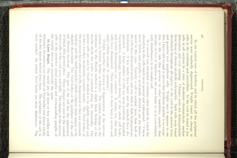In one typical case of beriberi, and in which all the peripheral nerves were markedly degenerated, Wright found no change in cells in the cerebrum and cerebellum. In the cord he found a few cells in all sections in a state of moderate chromatolysis, nuclear dislocation, and over staining. Changes were not distinguishable from those of chronic alcoholic polyneuritis. Such cells were found distributed throughout all regions of the cord in the anterior horn and posterior root ganglionic cells. Wright says it appears to me that I have said enough to prove that beriberic neuritis is no excep- tion to the rule that governs in other neuritides, namely, that atrophy or loss of function in the axon leads to or is concomitant with disturbances in its trophic cell. In a second case autopsied lo minutes after death he found the alteration in the cells much more general and widespread.  I have never before seen ganglia so profoundly altered as are the lumbo- sacral in this case. Scarcely a cell is normal, more than half of the cells have dislocated nuclei, and very dark or light homogeneous hyaloplasm. A few nuclei have burst and the nucleoli have dis- appeared. A large numl:)er of cells are more positively degraded. Vacuolation, shrinkage, increased density of the whole cell body, and actual disintegration are common. It seems, too, that many cells have disappeared. There appears to have l^een a severe and rapid cellular atrophy in operation. AA^right (lescril)es the process of degeneration of the nervous S3'Stem in l)cri1)eri further as follows : The earliest chano-e in the neurones by the Marchi method is a slight black flecking of the myelin a1)r)ut the nodes or scattered along the internodes. The parent cells are seen by Xissl's method to be slightly rarefied and to have swollen, moderately eccentric nuclei. The Nissl bodies of the processes have almost wholly disappeared or they are extremely tenuous, and the small ])articles which compose them appear to be slightly dissociated. The Xissl bodies of the periphery of the cell are likewise involved. This part of the cell has the appearance of blued, thin ground glass. These changes are seen in the ventral motor cells of the cord, pons, and bulb. The changes in the sensory cells of the posterior s])inal ganglia and corresponding ganglia of the cranial nerves are ]:>ractically the same. In Later Stages. Hie nuclei are all more or less swollen and dislocated, the processes are denuded of Xissi bodies and almost wholly of the fine deposit derived from them. The periphery of the cells is more rarefied ; the central Nissl bodies are more diaphanous. The