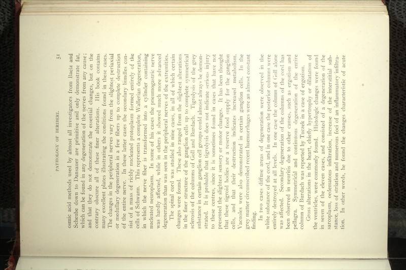 osmic acid methods used by almost all investigators from Baeiz and Scheube down to Dansauer are primitive and only demonstrate fat, which can be found in any degeneration of the nerves from any cause; and that they do not demonstrate the essential changes, but on the contrary obscure all of these finer alterations. His book contains many excellent plates illustrating the conditions found in these cases. The changes in the peripheral nerves vary from the slightest periaxial or medullary degeneration in a few fibers up to complete destruction of the entire nerve. In these latter cases the secondary bundles con- sist of a mass of richly nucleated protoplasm formed entirely of the cells of Schwann. This represents a complete Wallerian degeneration, in which the nerve fiber is transformed into a cylinder containing nucleated neuroplasm. In some of his cases the pneumogastric nerve was hardly affected, while in others it showed much more advanced degeneration than was seen in the peripheral nerves of the extremities. The spinal cord was studied in nine cases, in all of which certain changes were found. These also ranged from the slightest alterations in the finer structure of the ganglion cells up to complete symmetrical sclerosis of the columns of Goll and Burdach. Tigrolysis of the grey substance in certain ganglion cell groups could almost always be demon- strated. It is probable that tigrolysis does not indicate serious injury to these centres, since it is sometimes found in cases that have not presented the slightest sensory or motor changes. It has been thought that these tigroid bodies are a reserve food supply for the ganglion cells, and that their destruction indicates increased metabolism. Vacuoles were also demonstrated in certain ganglion cells. In the grey matter circumscribed recent haemorrhages were an almost constant finding. In two cases diffuse areas of degeneration were observed in the white substance of the cord, and in one case the posterior column? were entirely destroyed at all levels. In one case the column of (ioll alone was affected. Secondary degeneration of the columns of the cord has been observed in neuritis due to other causes, such as ergotism and pellagra. Symmetrical and continuous degeneration of the entire column of Burdach was reported by Tuczek in a case of ergotism. Gross alterations in the heart, chiefly hypertrophy or dilatation of the ventricles, were commonly found. Histologic changes were found in seven of the eleven cases, and consisted of a degeneration of the sarcoplasm, oedematous infiltration, increase of the interstitial sub- stance, loss of striation and numerous foci of an inflammatory infiltra- tion. In other words, he found the changes characteristic of acute