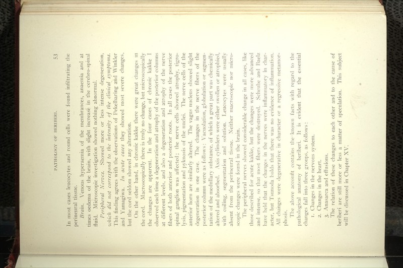 In most cases leucocytes and round cells were found infiltrating the perineural tissue. Brain. Venous hyperaemia of the membrances, anaemia and at times oedema of the brain, with slight increase in the cerel)ro-spinal fluid. Microscopic investigation showed nothing abnormal. Peripheral Nerves. Showed more or less intense degeneration, zvhich did not eorrespond to the intensity of the clinical symptoms. This finding agrees with the observations of Pekelharing and Winkler and Yamagiwa. In acnte cases they showed most severe changes, but the cord seldom showed any alteration. On the other hand, in chronic kakke there were great changes ui the cord. Macroscopically there is truly no change, but microscopically the changes are apparent. In the four cases of chronic kakke I observed each time a degeneration and atrophy of the posterior columns at different levels, and also a degeneration and atrophy of the nerve fibers of both anterior and posterior roots. In all cases the posterior spinal ganglion was aft'ected; the nerve cells showed atrophy, tigro- lysis, pigmentation and pyknosis of the nuclei. The nerve cells of the anterior horn are similarly altered. The vagus nucleus showed slight degeneration in one case. The changes in the nerve fibers of the posterior column were as follows: Vacuolation, giobulation or segmen- tation of the medullary substance, of which a great part was chemically altered and absorbed. Axis cylinders were either swollen or atrophied, with coiling, segmentation and solution. Leucocytes were usually absent from the perineural tissue. Neither macrosco])ic nor micro- scopic changes were found in the brain. The peripheral nerves showed considerable change in all cases, like those described for acute kakke, but the changes were more advanced and intense, so that most fil)ers were destroyed. Scheube and Raelz have held that the changes in the nerves were inflammatory in char- acter, but Tsunoda holds that there was no evidence of inflammation. All changes were degenerative in character or a regressive metamor- phosis. The above account contains the known facts with regard to the pathological anatomy of beriberi. It is evident that the essential changes fall into three groups, as follows : 1. Changes in the nervous system. 2. Changes in the heart. 3. Anasarca and effusions. The relation of these changes to each other and to the cause of beriberi are still more or less a matter of speculation. This subject will be discussed in Chapter XV.