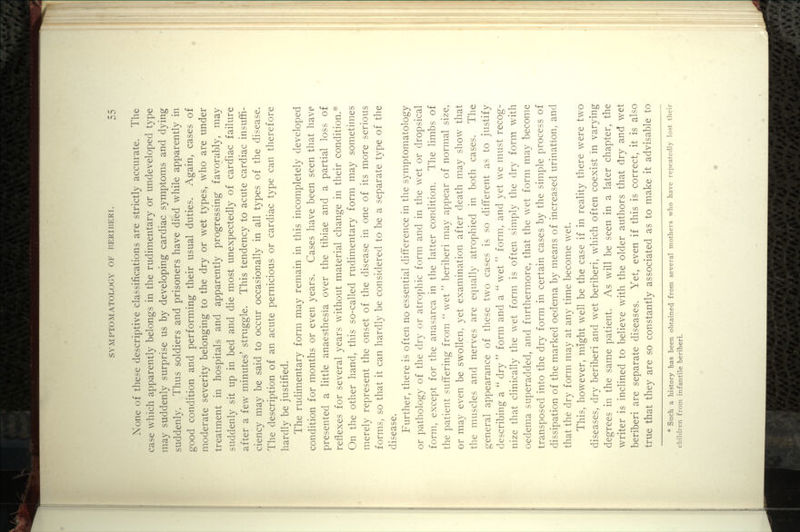 None of these descriptive classifications are strictly accurate. The case which apparently belongs in the rudimentary or undeveloped type may suddenly surprise us by developing cardiac symptoms and dying suddenly. Thus soldiers and prisoners have died while apparently in good condition and performing their usual duties. Again, cases of moderate severity belonging to the dry or wet types, who are under treatment in hospitals and apparently progressing favorably, may suddenly sit up in bed and die most unexpectedly of cardiac failure after a few minutes' struggle. This tendency to acute cardiac insuffi- ciency may be said to occur occasionally in all types of the disease. The description of an acute pernicious or cardiac type can therefore hardly be justified. The rudimentary form may remain in this incompletely developed condition for months or even years. Cases have been seen that have presented a little anaesthesia over the tibiae and a partial loss of reflexes for several years without material change in their condition.^ On the other hand, this so-called rudimentary form may sometimes merely represent the onset of the disease in one of its more serious forms, so that it can hardly be considered to be a separate type of the disease. Further, there is often no essential difference in the symptomatology or pathology of the dry or atrophic form and in the wet or dropsical form, except for the anasarca in the latter condition. The limbs of the patient suffering from  wet  beriberi may appear of normal size, or may even be swollen, yet examination after death may show that the muscles and nerves are equally atrophied in both cases. The general appearance of these two cases is so different as to justify describing a  dry  form and a '' wet  form, and yet we must recog- nize that clinically the wet form is often simply the dry form with oedema superadded, and furthermore, that the wet form may become transposed into the dry form in certain cases by the simple process of dissipation of the marked oedema by means of increased urination, and that the dry form may at any time become wet. This, however, might well be the case if in reality there were two diseases, dry beriberi and wet beriberi, which often coexist in varying degrees in the same patient. As will be seen in a later chapter, the writer is inclined to believe with the older authors that dry and wet beriberi are separate diseases. Yet, even if this is correct, it is also true that they are so constantly associated as to make it advisable to * Such a history has been obtained from several mothers who have repeatedly lost their children from infantile beriberi.