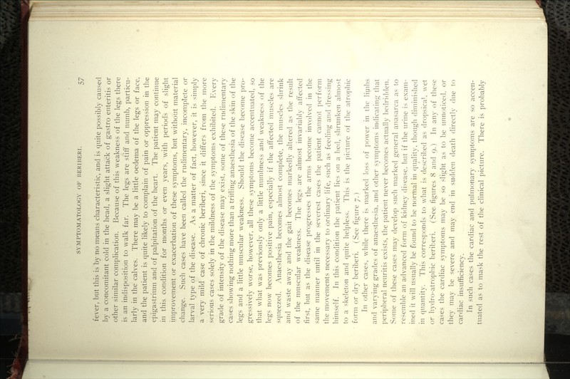 fever, but this is by no means characteristic, and is quite possibly caused by a concomitant cold in the head, a slight attack of gastro enteritis or Other similar complication. Because of this weakness of the legs there is an indisposition to walk far. The legs are stiff and numb, particu- larly in the calves. There may be a little oedema of the legs or face, and the patient is quite likely to complain of pain or oppression in the epigastrium and of palpitation of the heart. The patient may continue in this condition for months or even years, with periods of slight improvement or exacerbation of these symptoms, but without material change. Such cases have been called the rudimentary, incomplete or larval type of the disease. As a matter of fact, however, it is simply a very mild case of chronic beriberi, since it differs from the more serious cases solely in the mildness of the symptoms exhibited. Every grade of intensity of the disease may exist, some of these rudimentary cases showing nothing more than a trifling anaesthesia of the skin of the legs and a little muscular weakness. Should the disease become pro- gressively worse, however, all these symptoms become accentuated, so that what was previously only a little numbness and weakness of the legs now becomes positive pain, especially if the affected muscles are squeezed. Anaesthesia becomes almost complete, the niuscles shrink and waste away and the gait becomes markedly altered as the result of the muscular weakness. The legs are almost invariably affected first, but as the disease progresses the arms become involved in the same manner until in the severest cases the patient cannot perform the movements necessary to ordinary life, such as feeding and dressing himself. In this condition the patient lies on a bed, shrunken almost to a skeleton and quite helpless. This is the picture of the atrophic form or dry beriberi. (See figure 7.) In other cases, while there is marked loss of power in the limbs and varying grades of anaesthesia, and other symptoms indicating that peripheral neuritis exists, the patient never becomes actually bedridden. Some of these cases may develop such marked general anasarca as to resemble an advanced form of kidney disease, but if the urine is exam- ined it will usually be found to be normal in quality, though diminished in quantity. This corres]]onds to what is described as dropsicah wet or hydro-atrophic beriberi. (See figures 8 and 9.) In any of these cases the cardiac symptoms may be so slight as to be unnoticed, or they may be severe and may end in sudden death directly due to cardiac insufficiency. In such cases the cardiac and pulmonary symptoms are so accen- tuated as to mask the rest of the clinical picture. There is probably