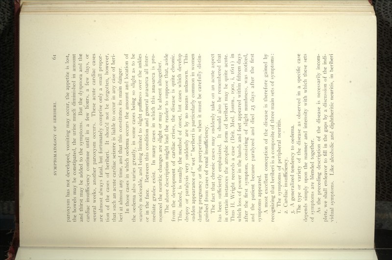 paroxysm has not developed, vomiting may occur, the appetite is lost, the bowels may be constipated, the urine much diminished in amount and thirst may be added to the symptoms. But the dyspnoea and the cardiac insufficiency continue until in a few hours, a few days, or several weeks, another paroxysm occurs. These acute cardiac cases are almost always fatal, but fortunately comprise only a small propor- tion of the cases of beriberi. It should not be forgotten, however, that such an acute cardiac seizure is liable to occur in any case of beri- beri at almost any time, and that this constitutes its main danger. In those cases in which oedema occurs the amount and location of the oedema also varies greatly, in some cases being so slight as to be scarcely noticeable, and being limited to slight puffiness over the ankles or in the face. Between this condition and general anasarca all inter- mediate grades exist. In many cases in which this anasarca is pro- nounced the neuritic changes are slight or may be absent altogether. The above description might lead the reader to suppose that, aside from the development of cardiac crises, the disease is quite chronic. This, indeed, is usually the method of onset, but cases which develop dropsy or paralysis very suddenly are by no means unknown. This sudden appearance of  wet'' beriberi is particularly common in women (luring pregnancy or the puerperium, when it must be carefully distin- guished from cases of renal insufficiency. The fact that chronic cases may suddenly take on an acute aspect has been sufficiently emphasized. It should also be remembered that in certain instances the atrophic form of beriberi may be quite acute. Thus II. Wright records a case (Brit. Aled. Journ., 1901, i, 1611) in wdiich loss of power in the hands and feet appeared within fifteen days after the first symptom, consisting of slight numbness, was noticed, and the patient became paralyzed and died 23 days after the first symptoms appeared. A most excellent conception of the disease is therefore gained by recognizing that beriberi is a composite of three main sets of symptoms: T. The symptoms of peripheral neuritis. 2. Cardiac insufficiency. 3. A generalized tendency to oedema. The type or variety of the disease as observed in a specific case depends simply upon the manner and intensity with which these sets of symptoms are blended together. As the preceding description of the disease is necessarily incom- plete, we shall endeavor to fill in the gaps by a discussion of the indi- vidual symptoms. Like alcoholic and diphtheritic neuritis, in beriberi