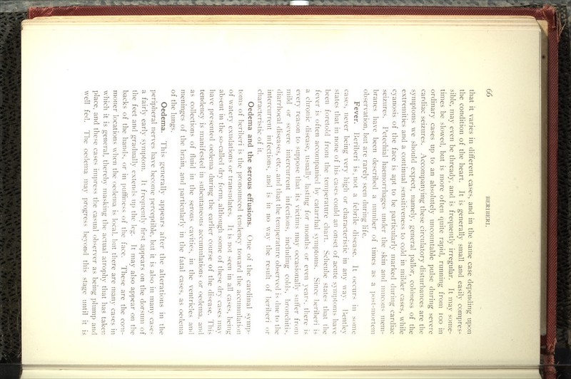 that it varies in different cases, and in the same case depending upon the condition of the heart. It is generally small and easily compres- sible, may even be thready, and is frequently irregular. It may sonie- times be slowed, but is more often quite rapid, running from loo in ordinary cases up to an absolutely uncountable pulse during severe cardiac seizures. Accompanying these circulatory disturbances are the symptoms we should expect, namely, general pallor, colciness of the extremities and a continual sensitiveness to cold in milder cases, while cyanosis of the face is apt to be particularly marked during cardiac seizures. Petechial haemorrhages under the skin and mucous mem- branes have been described a number of times as a post-mortem observation, but are rarely seen during life. Fever. Beriberi is. not a febrile disease. It occurs in some cases, never being very higli or characteristic in any way. l^entley states that in none of his cases could an onset of acute symptoms have been foretold from the temperature chart. Scheube states that the fever is often accompanied by catarrhal symptoms. Since beriberi is a chronic disease, usually lasting for months or even year-, tliere is every reason to suppose that its victims may occasionally suffer from mild or severe intercurrent infections, including colds, l)ronchitis, diarrhoeal diseases, etc., and that the temperature observed is due to the intercurrent infections, and is in no way the result of 1)eril)eri or characteristic of it. Oedema and the serous effusions. One of the cardinal syni])- toms of beriberi is the pronounced tendency toward the accunnilation of watery exudations or transudates. It is not seen in all cases, being absent in the so-called dry form, although some of these dry cases may have presented oedema during the earlier course of the disease. Hiis tendency is manifested in subcutaneous accumulations or oedema, and as collections of fluid in the serous cavities, in the ventricles and meninges of the brain, and particularly in the fatal cases, as oedema of the lungs. Oedema. This generally appears after the alterations in the peripheral nerves have become perceptible, but it is also in many case- a fairly early symptom. It frequently first appears on the dorsum of the feet and gradually extends u]) the leg. It may also appear on the backs of the hands, or in ]niffiness of the face. These are the com- moner locations when the oedema is local, Imt there are many cases in which it is general, thereby masking the actual atrophy that has taken place, and these cases impress the casual observer as being plump and well fed. The oedema may progress beyond this stage until it is