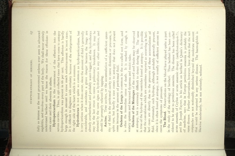 fully as intense as the most pronounced oedema ever seen in advanced nephritis, and involves every part of the body. We shall never entirely understand beriberi until we know the reason for these effusions in some cases and their absence in others. Hydropericardium is the commonest of the eft'usions into the serous cavities. Thus, in 256 collected cases that have come to autopsy hydropericardium was present in 66 per cent. This effusion is hardly large enough in amount to cause much embarrassment in most cases. It is difficult to diagnose with certainty because of the enlargement of the right side of the heart which is so common. Hydrothorax is not quite so common as hydropericardium, but is very serious when it does occur, since the amount of fluid is generally considerable, and constitutes a grave danger because the lungs are already overburdened and probably water-logged, and the hydrothorax may be the last straw to cause a pulmonary breakdown. It may be detected by the same signs as hydrothorax in any other condition, and should be promptly relieved by tapping. Ascites. True ascites, or the accumulation of a sufficient quan- tity of fluid in the peritoneal cavity to cause distention or pressure, is quite rare, but hardly a case comes to autopsy that does not present some increase in the amount of peritoneal fluid. Oedema of the Lungs is common in the so-called wet form, and is often the immediate cause of death. It is marked by cough, a watery sputum and increased dyspnoea and moist rales. Oedema of the Meninges of the cord and brain may be observed at autopsy, but is extremely difficult to detect during life. The same is true of the hydrops of the ventricles found at autopsy. It is possible that the convulsions which are sometimes reported as occurring in beri- beri cases are directly due to the pressure of these accumulations of fluid. Fortunately such hydrops, although probably generally present, since it is often found at autopsy, is not usually of sufficient amount to cause the symptoms of pressure. The Blood. Observations on the blood have played quite a part in the study of the etiology of beriberi. Thus beriberi has been con- sidered to be due to pernicious anaemia. The disease has been called acute anaemia of Ceylon or acute anaemic dropsy (ankylostomiasis?), and Sir Joseph Fayrer, in his article on beriberi in Quain's dictionary of medicine, says that in Europe pernicious anaemia is probably the same disease. Further observations, however, have shown that the red corpuscles are not noticeably diminished beyond the moderate amount that would be expected in any serious disease. The haemoglobin is likewise moderately, but not seriously, reduced.