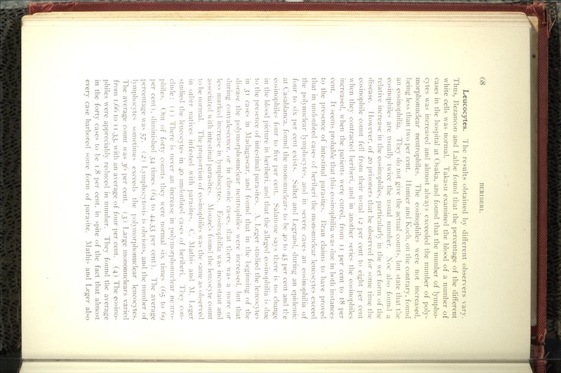 Leucocytes. The results obtained by different observers vary. Thus, Bezancon and Labbe found that the percentage of the difterent white cells was normal. Takasu examined the blood of a number of cases in the hospital at Osaka, and found that the number of lympho- cytes was increased and almost always exceeded the number of poly- morphonuclear neutrophiles. The eosinophiles were not increased, being less than two per cent. Hunter and Koch, on the contrary, found an eosinophilia. They do not give the actual counts, but state that tlie eosinophiles are usually twice the usual number. Xoc also found a relative increase in the eosinophiles, particularly in the wet form of the disease. However, of 20 prisoners that he observed for some time the eosinophile count fell from their usual 12 per cent to eight per cent when they contracted beriberi, and in another series the eosinophiles increased, when the patients were cured, from 11 per cent to 18 per cent. It seems probable that this eosinophilia was due in both instances to the presence of intestinal parasites. Ih'au claims to have proved that in undoubted cases of beriberi the mononuclear leucocytes exceed the polynuclear lymphocytes, and in severe cases an eosinophilia of four to six per cent exists. Saltet and Legrand, during an epidemic at Casablanca, found the mononuclears to 1)e 40 to 45 per cent and t]:e eosinophiles four to live per cent. Salanoue says tl:ere is no cliange in the blood picture in beriberi, and that the alleged eosinophilia is due to the ])resence of intestinal parasites. A. r.eger studied the leucocytes in 31 cases in Madagascar, and found that in the l^eginning of the disease the pol}'mor])honuclear neutrophiles were increased, but that during convalescence, or in chronic ca-es, tb.at tb.ere was a more or less marked increase in l}-mphocytes. Eosin()])liilia was inconstant and associated with intestinal parasites. AIouze!> found the leucocyte count to l^e normal. The proportion of eosinophiles was the same as ol^served in other natives infested with parasites. C. Mathi- and M. I^eger studied the leucocytes in 40 undoubted cases of 1)eriberi. Th.ey con- clude: (I) There is never an increase in polymorphonuclear ne.itro- l)hiles. Out of forty counts they were normal six times (65 to 69 per cent), diminished 34 times (64 to 44.33 j^er cent). The average ])ercentage was ^y. ( 2 ) Lymphocytosis is o1)vious, and the number of lymphocytes sometimes exceeds the polymor])honuclear leucocytes. The average count was 36 per cent. ( 3 ) Large mononuclears varied from T.66 to 11.33, with an average of four per cent. (4) The eosino- philes were appreciably reduced in nunilDcr. They found the average in the forty cases to be 1.8 per cent, in spite of the fact that almost every case harbored some form of parasite. }^lathis and Leger also
