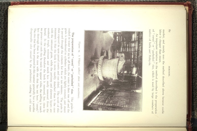 market, and merely uses the method described above because coolie labor is cheaper than steam. An important variation in the method described is the preparation of *' cured  or  parboiled  rice, which is used by large numbers of natives of India and Malaysia. Figure 19. A Filipino millers' i)lant and niaciiinerx' The preparation of  cured  or  parboiled  rice. 1 he grain is soaked in water for 24 to 48 hours, the water is then run off and tlie grain is transferred to cylinders which are lightly covered, and steam is passed through the contents for five or ten minutes. The grain is then exposed in open paved courts and sun dried. The result of this treatment is that the husk is more readily detached than is the case with the untreated grain, while the pericarp and aleurone layers are rendered tough, resistant and much less easily removed froiu the kernel. In the milling therefore the husk is removed, but. since by no process can such rice be made to appear white, the milling is much less thorougli than is the case with rice that has not l)een.  cured. The rice that has been prepared in this manner generally has a peculiai disagreeable o(l(^r caused l)y tlie ])reliminary soaking in cold water.