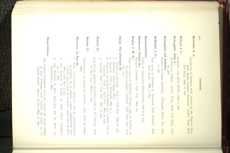 ^6o BERIBERI. McClosky, A. J.: Treatment of Beriberi with Arsenic at the District Hos- pital, Kuala Lumpur, Selangor. Journ. Trop. Med. and Hyg., 1903, vi, 140. McCool, J. L.: Beriberi. Am. Med. Philia.. 1905, x, 359. McLaughlin, Allen J.: Beriberi in infants. Journ. Trop. Med. and Hyg., 1912, XV, 370. McLaughlin and Andrews: Studies on infant mortality. Philippine Journ. Sci., 1910, V, 149. McMullen, J. C: Five cases of Beriberi at Auckland, New Zealand. Brit. ]\Ied. Journ., 1885, ii, 965. Medizinalbericht: Ueber die Deutschen Schutzgebiete 1907-8, p. 424. Meedervort, Pompe van: Geneesk. Tijdschr. v. Ned. Tnd. 1862. xii. Megaw, J. W. D.: Note on cases of Epidemic Dropsy type of beril^eri at Presidency hospital, Calcutta. Tnd. ]\Ied. Gaz., 1910, xlv, 121. Meijer, Van Overbeck de: 1. Natuur en Geneesk. Arch. v. Ned. Ind. 1846, iii, 430. 2. Beriberi. Gravenhage, 1864. 3. Geneesk. Tijd. v. Zeemacht. 1865, p. i. 4. Epidemic de beriberi a Bontharin aux Celebes Nat. en Geneesk. Arch. v. Ned. Ind. i86t, ix, 449. 5. Geneesk. Tijd. v. Ned. Ind. i86t, xi, 441. Melardi, S.: Mendes, P.: Una piccola epidemia di beriberi sulla R. N. Umbria. Ann. di Alcd. Nav., 1898, iv, 1209. Contril)uicao an estudo do bcril)eri. Gaz. ]\Icd. da Bahia, 1884. Mericourt, Le Roy de: 1. With I'onssagrives. Mcmoire sur la caracterisation nosologique de la maladie connue vulgairement dans r Inde sous le nom de beril^eri. Arch. Gen. de ]\Ied. 1861, xviii, Ser. 5. 257. 2. Art. Beriberi in Guide du Med. Pract. (Valleix), ed. 5, 1866. 3. Art. Beriberi, in Diet. Encyclop. des .Sc. Med. (A. Dechambre), 1869. Meyer-Ahrens: Die beril)eri Krankheit untcr der Armee des Aelius Gallus in dem Feldzuge nach Arabien im Tahre 24 vor