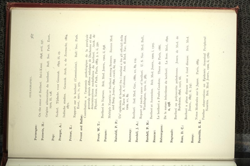 Portengen: Pottevin, H.: Pop: Praeger, A.: Primet, E.: On the cause of Beriberi. Sei-i-Kwai. 1898, xvii, 537. Origine alimentaire du beriberi. Bull. Soc. Path. Exot., 1910, iii, 128. Nederl. Tijdschr. voor Geneesk. 1859, iii, 23. Indische studien. Geneesk. Arch. v. de Zeemacht, 1864. 1871. Rapport sur le beriberi (Commission). Bull. Soc. Path. Exot., 1911, iv, 575. Proust and Ballet: Contribution a I'anatomie pathologique de la paralysie generale spinale diffuse subaigue de Duchenne et des determinations medullaires du beriberi. Arch, de Physiol. Norm, et Path., Paris, 1883, 3, s, ii, 330. Prout, W. T.: Beriberi in Negroes. Brit. Med. Journ., 1902, ii, 838. Putnam: Multiple Neuritis or Beriberi among Seamen. Boston Med. and Surg. Journ., 1890, cxxiii, 62, 244. Rainaldi, P. P.: Un' epidemia di beriberi fra i marinai e fra gli ufficiali della R. Nave M. A. Colonna. Ann. di Med. Nav. Roma, 1909, XV, 89. Rammay: Beriberi. Ind. Med. Gaz., 1880, xv, 89, 119. Randall, J. A.: Report of twelve cases of beriberi. U. S. Nav. Med. Bull., Washington, 1910, iv, 385. Randell, P. N.: Beriberi at Ascension. Brit. Med. Journ., 1900, i, 1505. Reaucar: Le beriberi a Poulo-Condore. These de Paris, 1886. Rebourgeon: De la nature infectieuse du beriberi. La Sem. Med., 1890, X, 258. Regnault: Rees, D. C: Remy: Reynolds, E. S.: Beriberi ou polynevrite paludeenne. Journ. de Med. de Bordeaux, 1896, xxvi, 66. Beriberi a place disease not a food disease. Brit. Med. Journ., 1897, ii, 747. Notes Medicales sur le Japan. Paris, 1883. Further observations on Epidemic Arsenical Peripheral Neuritis. Brit. Med. Journ., 1900, ii, 1769.