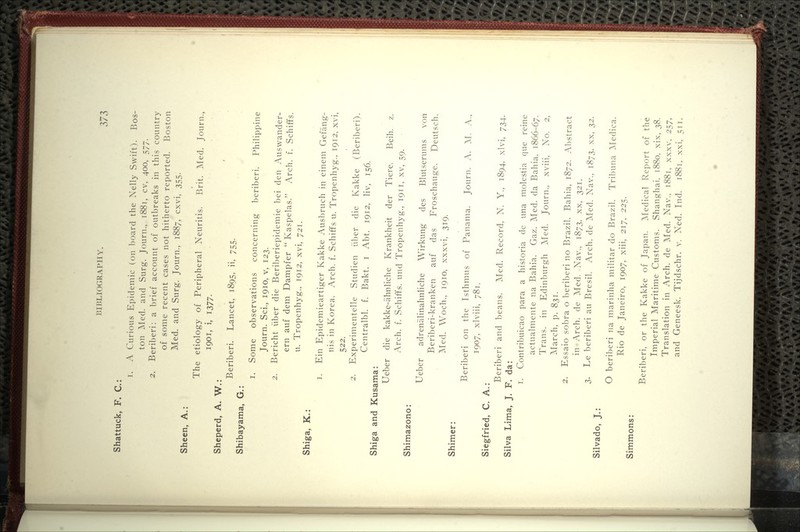 Shattuck, F. C: Sheen, A.: 1. A Curious Epidemic (on board the Xelly Swift). Bos- ton Med. and Surg. Journ., 1881, cv, 400, 577. 2. Beriberi: a brief account of outbreaks in this country of some recent cases not hitherto reported. Boston Med. and Surg. Journ., 1887, cxvi, 355. The etiology of Peripheral Neuritis. Brit. Med. Journ., 1901, i, 1377- Sheperd, A. W.: Shibayama, G.: Beriberi. Lancet, 1895, ii, 755. 1. Some observations concerning beriberi. Philippine Journ. Sci., 1910, v, 123. 2. Bericht iiber die Beriberiepidemie bei den Auswander- ern auf dem Dampfer  Kaspelas. Arch. f. Schiffs. u. Tropenhyg., 1912, xvi, 721. Shiga, K.: 1. Ein Epidemieartiger Kakke Ausbruch in einem Gefang- nis in Korea. Arch. f. SchifYs u. Tropenhyg., 1912. xvi, 522. 2. Experimentelle Studien iiber die Kakke (Beriberi). Centralbl. f. Bakt. i Abt. 1912, liv, 156. Shiga and Kusama: Ueber die kakke-ahnliche Krankheit der Tiere. Beih. z. Arch. f. SchifTs. und Tropenhyg., 1911, xv, 59. Shimazono: Shimer: Ueber adrenalinahnliche Wirkung des Bkitserums von Beriberi-kranken auf das Froschauge. Deutsch. ]\Ied. Woch., 1910, xxxvi, 319. Beriberi on the Isthmus of Panama. Journ. A. ^1. A., 1907, xlviii, 781. Siegfried, C. A.: Beriberi and beans. Med. Record. N. Y., 1894. -^Ivi, 734. Silva Lima, J. F. da: 1. Contribuicao para a historia de una molestia que reine actualmente na Bahia. Gaz. Med. da Bahia, 1866-67. Trans, in Edinburgh Med. Journ., xviii, No. 2, Alarch, p. 831. 2. Essaio sobra o beriberi no Brazil. Bahia, 1872. Alistract in Arch, de Med. Nav., 1873, xx, 321. 3. Le beriberi au Bresil. Arch, de Med. Nav., 1873. xx, 2>^. Silvado, J.: Simmons: O beril:>eri na marinha militar do Brazil. Tril)una ^Nledica. Rio de Janeiro, 1907, xiii, 217, 225. Beriberi, or the Kakke of Japan. Medical Report of the Imperial Maritime Customs. Shanghai. 1880. xix, 2>^. Translation in Arch, de Med. Nav.. 1881. xxxv. 257. and Geneesk. Tijdschr. v. Ned. Ind. 1881. xxi. 511.