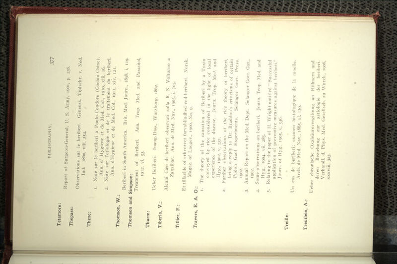 7;77 Tetamore: Thepass: Theze: Thomson, W.: Thomson and Thurm: Tiberio, V.: Tillier, F.: Report of Surgeon-General, U. S. Army, 1901, p. 236. Observations siir le beriberi. Geneesk. Tijdschr. v. Ned. Ind. i860, viii, 354. 1. Note sur le beriberi a Poulo-Condore (Cochin-Chine). Ann. d' Hygiene et de Med. Col., 1910, xiii, 16. 2. Note sur I'etiologie et de le traitement du beriberi. Ann. d'Hygiene et de j\Ied. Col., 1911, xiv, 121. Beriberi in South America. Brit. Med. Journ., 1898, i, 119. Simpson: Treatment of Beriberi. Ann. Trop. Med. and Parasitol, 1912, vi, 53. Ueber Beriberi. Inaug-Diss.. Wurzburg, 1862. Alcuni Casi di beriberi observati sulla R. N. Volturno a Zanzibar. Ann. di Med. Nav., 1903, i, 705. Et tilfaelde of erhvervet farvablindhed ved beriberi. Norsk. Magaz. of Laegev.. 1900, No. 9. Travers, E. A. O.: Treille: Treutlein. A.: 1. The theory of the causation of Beriberi l)y a Toxin conveyed by rice considered in the light of local experience of the disease. Journ. Trop. Med. and Hyg., 1902, V, 231. 2. Further observations of the rice theory of beriberi, being a reply to Dr. Braddon's criticisms of certain Pudoh Gaol Experiments. Selangor Govt. Press, 1902. 3. Annual Report on the ]Med. Dept. Selangor Govt. Gaz., 1902. 4. Some observations on beriberi. Journ. Trop. ]\Ied. and Hyg., 1904, vii, 285. 5. Relating to the paper of H. Wright entitled  Successful application of preventive measures against beriberi. Journ. of Hyg., 1905, v, 536. Un cas de beriberi; examen histologique de la moelle. Arch, de ]Med. Nav., 1883. xl, 139. Ueber chronische Oxalsaurevergiftung an Hiihnern und deren Beziehung zur aetiologie der beriberi. Verhandl. d. Phys. Med. Gesellsch. zu Wurzb., 1906, xxxviii, 323.