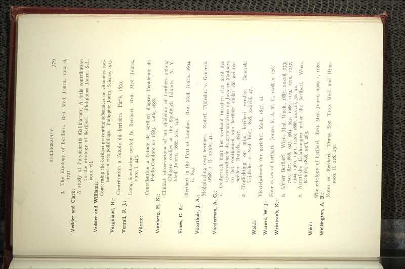 3. The Etiology of Beriberi. Brit. Aled. Journ., 1912, ii, 1731. Vedder and Clark: A study of Polyneuritis Gallinarum; A fifth contribution to the etiology of beriberi. Philippine Journ. Sci., 1912, vii. Vedder and Williams: Concerning the beriberi preventing substances or vitamines con- tained in rice polishings. Philippine Journ. Science, 1913. Vergniaud, H.: Contribution a I'etude du beriberi. Paris, 1879. Verrall, P. J.: Long incubation period in Beriberi. Brit. Med. Journ., 1910, i, 443. Vilette: Contribution a I'etude de beriberi d'apres I'epidemie du Poulo-Condore en 1883. Lille, 1886. Vineberg, H. N.: Clinical observations of an epidemic of beriberi among Chinese coolies at the Sandwich Islands. N. Y. ]\Ied. Journ., 1887, xlv, 149. Vines, C. S.: Beriberi in the Port of London. Brit. i\Ied. Journ., 1894, ii, 845. Voorthuis, J. A.: Mededeeling over beriberi. Nederl. Tijdschr. v. Geneesk. 1898, 2. R. xxxiv, 41. Vorderman, A. G.: 1. Onderzoek naar het verband tusschen den aard der rijstroeding in de gevangenissen op Java en Madoera en het voorkomen van beriberi onder de geinter- needen. Batavia, 1897. 2. Toelichting op mijn beriberi verslay. Geneesk. Tijdschr. v. Ned. Lid., 1898, xxxviii, 47. Wald: Waters, W. J. Weintraub, K. Vierteljahrsch. fur gerichtl. ]\Ied., 1857, xi. Four cases of beriberi. Journ. R. A. M. C, 1908, x, 176. 1. Ueber Beriberi. Wien. Med. Woch., 1887, xxxvii, 753, 791, 827, 868, 925, 964. 995, 1088. 1123, 1210, 1237, 1324, 1360, 1401, 1429; 1888, xxxviii, 30, 44. 2. Aerztliche Erfahrungen ueber die beriberi. Wien. Klinik., 1896, xxii, 265. Weir: The etiology of beriberi. Brit. ]\Ied. Journ., 1909, i, 1120. Wellington, A. R.: Notes on Beriberi. Trans. Soc. Trop. IMed. and Hyg., 1909, ii, 226, 231.