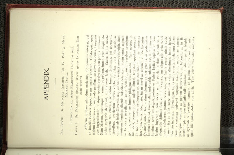 APPENDIX. Iac. Bontii. De Medicina Indorum. Lib IV. Part 3. Meth. Medendi Indica. LuGDUM Batav. Apud Franciscum Hackium 1642. Caput I. De Paralyseos quadam specie, quam Indiginae Beri- beri i VOCANT. Affectus quidam admodum molestus, hie homines infestat, qui ab incolis Berberi (quod ovem sonat) vocatur. Credo quia quos malum istud invasit nictando genibus, ac elevando crura, tanquam oves ingrediantur. Estque species paralyseos, seu potius Tremoris: Nam Motum, sensumque manum, ac pedum, immo vero aliquando totius corporis depravat, ac tremere facit. Causa hujus morbi praecipua est, crassus, ac lentus humor pituitosus, qui nocturnis teporibus, praefertim pluvio coelo, (pluviae aute his assiduae cadunt ab initio Novemb. usq. ad Maij initiu,) nervos corripit, dum nimirum homines diurnis caloribus defatigati, noctu omne tegmen ac lodices a se reiiciunt, unde facilHme, jam in cerebro praecipue genitus, nervos iste humor phlegmaticus invadit. Nam noctes, in his locis, comparatione caloris diurni, frigidae appelari possunt. In hoc casu artus prolongantur, non contrahuntur, insinuante se inter juncturas phlegmate, ita ut nervi ac ligamenta inde laxentur. Quamvis autem hoc malum plerumque per gradus, as pedetentim homines invadat, tamen aHquando valde subitum est, dum nimirum homines aestu defatigati, potum es Palma Indica copiose ac con- festim ingerunt; non secus ac, in patria, diebus canicularibus aliquando vidimus fieri, cum quis cursu, aut aliquo alio vehementi motu calefactus, potum cerevisiae, aut lactis pressi, nimis avide haurit, ita ut inde saepe summum vitae discrimen, immo ipsam mortem iucurrat. Porro signa hujus mali aspectu obvia sunt Adest enim spontanea universi corporis lassitudo; motus ac sensus, praecipue manuum ac pedum depravatur, ac hebescit; ac in iis sentitur plerumque titillatio talis quaedam, qualis in patria frigida, ac hyemali tempestate manuum, ac pedum digitos corripit, nisi, quod hie tantus dolor non adsit. Tum etiam vox aliquando ita