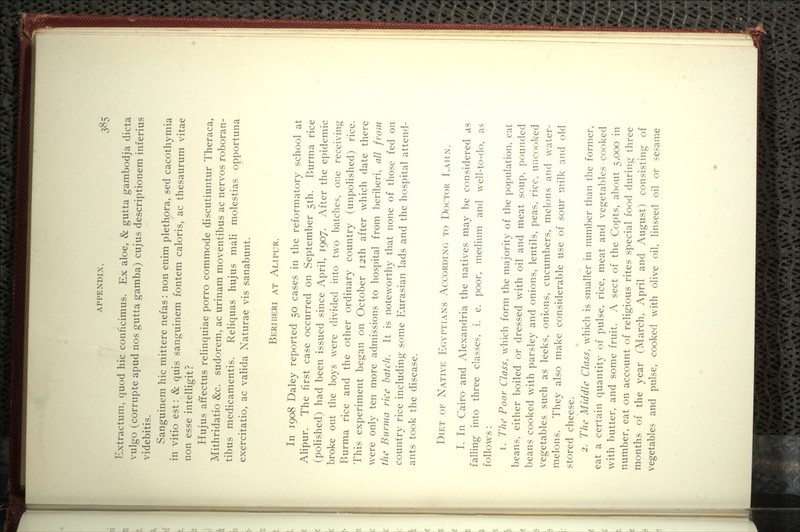 Extractum, quod hie conficimus. Ex aloe, & gutta gambodja dicta vulgo (corrupte apud nos gutta gamba) cujus descriptionem inferius videbitis. Sanguinem hie mittere nefas: non enim plethora, sed eaeothymia in vitio est: & quis sanguinem fontem ealoris, ae thesaurum vitae non esse intelligit? Hujus affeetus relinquiae porro eommode diseutiuntur Theraea, Mithridatio &e. sudorem, ae urinam moventibus ae nervos roboran- tibus medicamentis. Reliquas hujus mali molestias opportuna exereitatio, ae valida Naturae vis sanabunt. Beriberi at Alipur. In 1908 Daley reported 50 eases in the reformatory school at Alipur. The first case occurred on September 5th. Burma rice (polished) had been issued since April, 1907. After the epidemic broke out the boys were divided into two batches, one receiving Burma rice and the other ordinary country (unpolished) rice. This experiment began on October 12th after which date there were only ten more admissions to hospital from l^eriberi, all from the Burma rice batch. It is noteworthy that none of those fed on country rice including some Eurasian lads and the hospital attend- ants took the disease. Diet of Native Egyptians According to Doctcm^ Laiin. I. In Cairo and x\lexandria the natives may be considered as falling into three classes, i. e. poor, medium and well-to-do, as follows: 1. The Poor Class, which form the majority of the population, eat beans, either boiled or dressed with oil and meat soup, pounded beans cooked with parsley and onions, lentils, peas, rice, uncooked vegetables such as leeks, onions, cucumbers, melons and w^ater- melons. They also make considerable use of sour milk and old stored cheese. 2. The Middle Class, which is smaller in number than the former, eat a certain quantity of pulse, rice, meat and vegetables cooked with butter, and some fruit. A sect of the Copts, about 5,000 in number, eat on account of religious rites special food during three months of the year (March, April and August) consisting of vegetables and pulse, cooked with olive oil, linseed oil or sesame