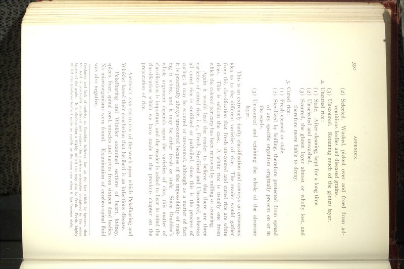 (2) Selected. Washed, picked over and freed from ad- ventitious bodies and diseased grains. (3) Unscoured. Retaining much of the gluten layer. 2. Uncured rice: (i) Stale. After cleaning, kept for a long time. (2) Unselected and unwashed. (3) Scoured, the gluten layer almost or wholly lost, and therefore more liable to decay. 3. Cured rice: (i) Fresh cleaned or stale. (2) Sterilized by boiling, therefore protected from spread of any specific organism originally present on or in the seeds. (3) Unscoured and retaining the whole of the aleurone layer. This is an extremely faulty classification and conveys an erroneous idea as to the different varieties of rice. The reader would gather from this classification that fresh unscoured and cured rice are white rices. This is seldom the case. A white rice is usually one from which the colored pericarp has been removed by milling or scouring. Again it would lead the reader to believe that there are three varieties of cured rice, i. e., Fresh, Sterilized and Unscoured, whereas all cured rice is sterilized or parboiled, since this is the process of curing: it may be scoured or unscoured, although as a matter of fact it is practically always unscoured because of the impossibility of mak- ing it white, and it may be either fresh or stale. Since Braddon's whole argument depends upon the varieties of rice, this matter of classification is im])ortant. and the reader is asked to liear in mind the classification which we have made in the previous chapter on the ]3reparation of rice. Ar.STRACT AND CRiTiciSAt of the work upon which Pekelharing and A\'inkler based their conclusion that beriberi is an infectious disease. Pekelharing and Winkler examined sections of heart, kidney, spleen, liver, spinal cord, mtiscles and nerves from sixteen dead bodies. Xo microorganisms were found. Examination of cerebro-spinal fluid was also negative. freshness and lack of toxicity as Eraddon believes, but on the fact which he ignores, that the seed is practically imalterecl and retains the nutritive ])rincii)les contained in the outer layers of the grain. Tt is obvious that a highly milled rice may also be fresh. Fresh, highly milled rice produces beriberi quite as readily as the same rice when it has become stale.