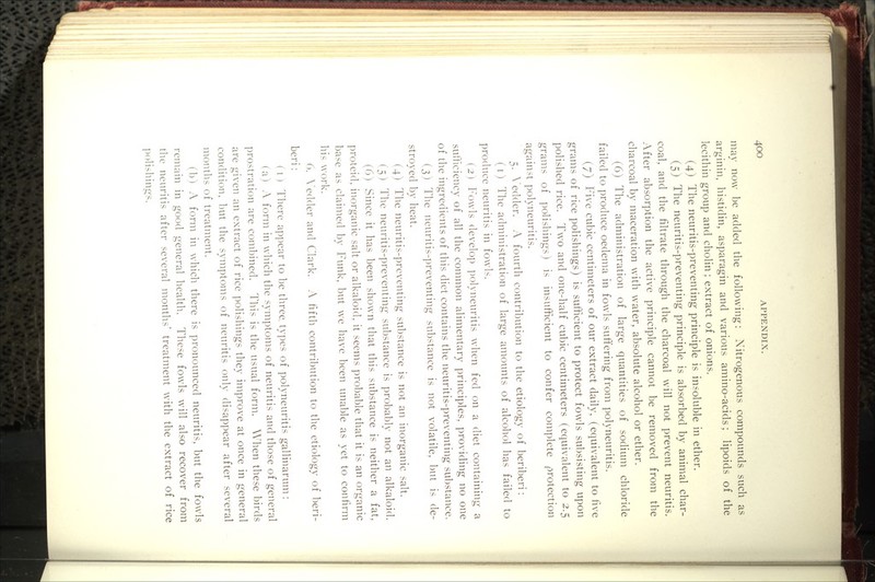 may now be added the following: Nitrogenous compounds such as arginin, histidin, asparagin and various amino-acids; lipoids of the lecithin group and cholin; extract of onions. (4) The neuritis-preventing principle is insoluble in ether. (5) The neuritis-preventing principle is absorbed by animal char- coal, and the filtrate through the charcoal will not prevent neuritis. After absorption the active principle cannot be removed from the charcoal by maceration with water, absolute alcohol or ether. (6) The administration of large quantities of sodium chloride failed to produce oedema in fowls suffering from polyneuritis. (7) Five cubic centimeters of our extract daily, (equivalent to five grams of rice polishings) is sufficient to protect fowls subsisting upon polished rice. Two and one-half cubic centimeters (equivalent to 2.5 grams of polishings) is insufficient to confer complete protection against polyneuritis. 5. \'edder. A fourth contribution to the etiology of beriberi: (i) The administration of large amounts of alcohol has failed to produce neuritis in fowls. (2 ) Fowls develop polyneuritis when fed on a diet containing a sufficiency of all the common alimentary principles, providing no one of the ingredients of this diet contains the neuritis-preventing substance. (3) The neuritis-preventing substance is not volatile, but is de- stroyed by heat. (4) The neuritis-preventing substance is not an inorganic salt. (5) The neuritis-preventing substance is probably not an alkaloid. (6) Since it has been shown that this substance is neither a fat, proteid. inorganic salt or alkaloid, it seems probable that it is an organic base as claimed by Funk, but we have been unable as yet to confirm his work. 6. X'edder and Clark. A fifth contribution to the etiology of beri- beri : ( 1 ) There appear to be three, types of polyneuritis gallinarum : (a) A form in which the symptoms of neuritis and those of general prostration are combined. This is the usual form. When these birds are given an extract of rice polishings they improve at once in general condition, but the symptoms of neuritis only disappear after several months of treatment. (b) A form in which there is pronounced neuritis, but the fowls remain in good general health. These fowls will also recover from the neuritis after several months' treatment with the extract of rice polishings.