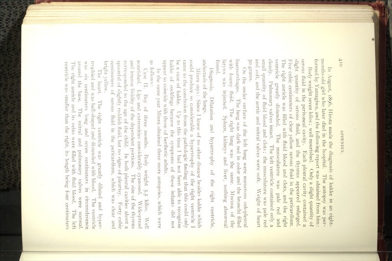 4IO In August, 1896, Hirota made the diagnosis of kakke in an eight- months-old girl who later died in the hospital. The autopsy was per- formed by Yamagiwa, and the following report was obtained from him: Body weight seven kilos ; well nourished. Only a slight quantity of serous fluid in the peritoneal cavity. Each pleural cavity contained a slight quantity of serous fluid, and the thymus appeared enlarged. Five cubic centimeters of clear yellow serous fluid in the pericardium. The right auricle was filled with fluid blood and clots, and the right ventricle greatly distended. The musculature was pale red and cloudy. Pulmonary valves intact. The left ventricle contained only a small quantity of fluid blood and clots ; the musculature was pale red and soft, and the aortic and mitral valves were soft. Weight of heart 50 grams. On the under surface of the left lung were numerous sub-pleural haemorrhages. The lung was dark red in color and the bronchi filled with foamy fluid. The right lung was the same. Mucosa of the larvnx was injected. Spleen, kidneys and liver, nothing abnormal found. Diagnosis. Dilatation and hypertrophy of the right ventricle, atelectasis of the lungs. AHura says: Since I knew of no other disease besides kakke which could produce so considerable a hypertrophy of the right ventricle I came to the conclusion from the pathologic finding that this could only be a case of kakke. Up to this time I had not been able to recognize kakke of sucklings because the symptoms of these infants did not appear to coincide with those of beriberic adults. In the same year Aliura obtained three more autopsies, which were as follows: Case TT. Roy of three months. Body weight 5.5 kilos. Well nourished. Lips and extremities considerably cyanosed. Widespread and intense lividity of the dependent portions. The size of the thymus corresi)onded to the age of the child. In both pleural cavities about a spoonful of slightly reddish fluid, but no signs of pleurisy. Forty cubic centimeters of serous fluid in the pericardium, which was clear and bright yellow. The heart. The right ventricle was greatly dilated and hyper- tro])hied and was ball-shaped and distended with blood. The ventricle was six centimeters long and seven centimeters in circumference around the base. The mitral and pulmonary valves were normal. The right auricle and its veins were filled with fluid blood. The left ventricle was smaller than the right, its length being four centimeters