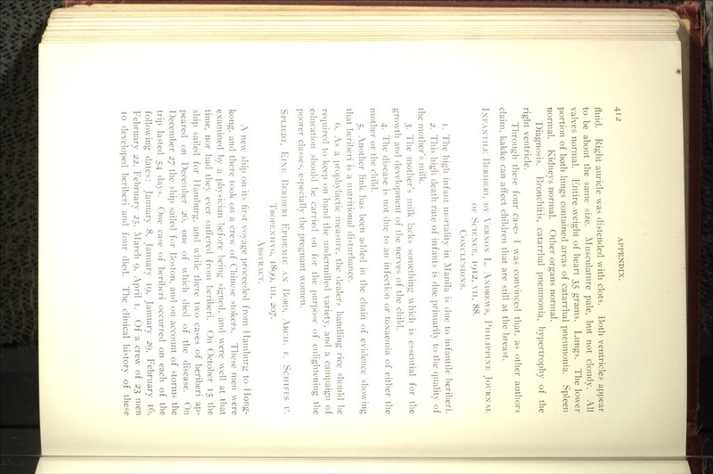 fluid. Right auricle was distended with clots. Both ventricles appear to be about the same size. ^Musculature pale, but not cloudy. All valves normal. Entire weight of heart 35 grams. Lungs. The lower portion of both lungs contained areas of catarrhal pneumonia. Spleen normal. Kidneys normal. Other organs normal. Diagnosis. P3ronchitis, catarrhal pneumonia, hypertrophy of the right ventricle. Through these four cases 1 was convinced that, as other authors claim, kakke can affect children that are still at the breast. IxiAXTiLK Beriberi, by X'krxox L. Axdrews, Phh.ippixe Jourxal OF SCIHXCE, I912, VII, 88. COXCLUSIOXS. 1. The high infant mortality in ^Manila is due to infantile beriberi. 2. This high death rate of infants is due primarily to the (luality of the mother's milk. 3. The mother's milk lacks something which is essential for the growth and development of the nerves of the child. 4. The disease is not due to an infection or toxaemia of either the mother or the child. 5. Another link has been added in the chain of evidence showing that beriberi is a nutritional disturbance. 6. As a prophylactic measure, the dealers handling rice should be required to keep on hand the undermilled variety, and a campaign of education should be carried on for the ]nu-pose of enlightening the poorer classes, especially the pregnant women. Spliedt. Eixe Beriberi Epidemie ax Bord, Arch. v. Sciiifes u. Tropexiivg, 1899. Ill, 207. Abstract. A new ship on its first voyage proceeded from Hamburg to Hong- kong, and there took on a crew of Chinese stokers. These men were examined by a physician before being sigued, and were well at that time, nor had they ever suft'ered from beriberi. On October 15 the ship sailed for Hamburg, and while there two cases of beriberi ap- peared on December 26, one of which died of the disease. On December 27 the ship sailed for Boston, and on account of storms the trip lasted 54 days. One case of beriberi occurred on each of the following dates: January 8, January 19, January 29, February 16, February 22, February 25. ^March 9, April i. Of a crew of 23 men 10 developed beriberi and four died. The clinical history of these