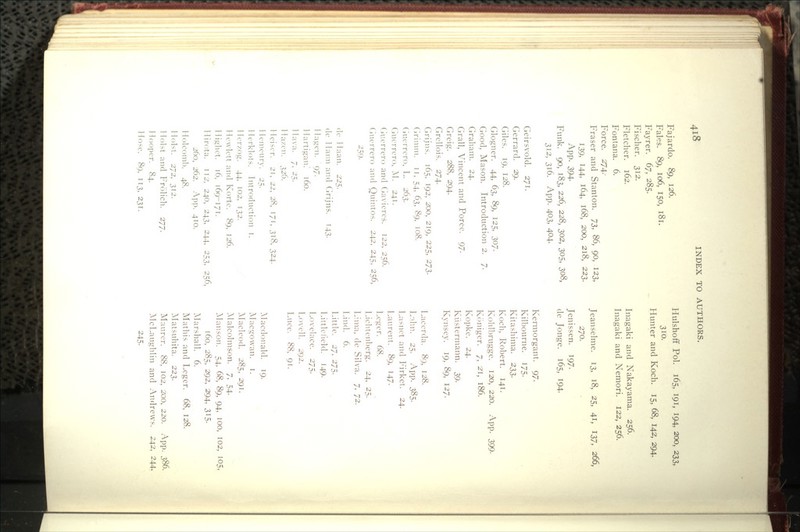 Fajardo. 89, 126. Fales. 89, 106, 150, 181. Fayrer. 67, 285. Fischer. 312. Fletcher. 162. Fontana. 6. Force. 274. Fraser and Stanton. IZ, 86, 90, 123, 139, 144, 164, 168, 200, 218, 223. App. 394- Funk. 90, 183, 226, 228, 302, 305, 308, 312, 316. App. 403, 404- Geirsvold. 271. Gerrard. 29. Giles. 19, 128. Glogner. 44, 63, 89, 125, 307- Good, Mason. Introduction 2. 7. Graham. 24. Grail, Vincent and Poree. 97. Greig. 288, 294. Grellois. 274. Grijns. 165, 192, 200, 219, 225, 273. Grimm. 11, 54, 63, 89, 108. (iuerrero, L. 263. Ciucrrero, AI. 241. (iuerrero and Gaviercs. 122, 256. (iuerrero and Quintos. 242, 245, 256, 259- (Ic 1 laan. 225. dc I lann and Grijns. 143. 1 lagen. 97. llartigan. 160. llava. 7. 2~:,. lla/cn. 326. Ileiser. 2r, 22, 28, 171, 318, 324. llcmenry. 25. llerklots. Introduction i. 1 Icrzog. 44, 102, T32. Hewlett and Kortc. 89, 126. liighet. t6, 169-171. llirota. IT2'. 240, 243, 244, 253, 256, 260, 262. App. 410. llolcoml). 48. 1 lolst. 272, 312. Hoist and Frolich. 277. Hooper. 84. Hose. 89, 113, 231. Hulshoff Pol. 165, 191, 194, 200, 233, 310. Hunter and Koch. 15, 68, 142, 294. Inagaki and Nakayama. 256. Inagaki and Nemori. 122, 256. Jeanselme. 13, 18, 25, 41, 137, 266, 270. Jenissen. 197. de Jonge. 165, I94- Kermorgant. 97. Kilbourne. I75- Kitashima. 233. Koch, Robert. 141. Kohlbrugge. 120, 220. App. 399. Koniger. 7, 21, 186. Kopke. 24. Kiistermann. 39. Kynsey. 19, 89, 127. Lacerda. 89, 128. L-dm. 25. App. 385- Lasnet and Firket. 24. Laurent. 89, 147. Leger. 68. Lichtenl)erg. 24, 25. Lima, de Silva. 7, 72. Lind. 6. Little. 27, 275. Littlelield. 149. Lovelace. 275. Lovell. 292. Luce. 88, 91. Macdonald. 19. Macgowan. i. ]\Iacleod. 285, 291. Alalcolmson. 7, 54. :\Ianson. 54, 68, 89, 94, 100, 102, 105, 160, 285, 292, 294, 315. Alarshall. 6. Mathis and Leger. 68, 128. Matsuhita. 223. Maurcr. 88, 102, 200, 220. App. 386. McLaughlin and Andrews. 242, 244, 245.