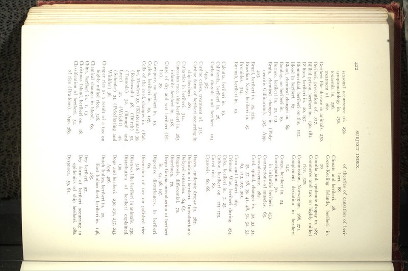 seasonal occurrence of. 259. symptomatology in. 250. toxaemia in. 256. treatment of. 262. Beriberi I'ke disease in animals. 230. Beriberi, prevention of. 317. Bilibid prison, beriberi in. 150, 181. BHliton, beriberi in. 20, 197. Blommerdaal, beril)eri on the. 112. Blood in beriberi, d]. Blood, chemical changes in. 69. Bombay, no beriberi in. 19. Borneo, beriberi in. 21, 113. Brain, chemical changes in (Poly- neuritis Gallinarum). 305. App. 403- Brazil, beriberi in. 25. 275. Brazilian Xavy. l)eril)cri in. 25. Bromides. 314. Bnrmah. l)eribcri in. 19. Calcutta. l)criberi in. 19. California. I)cri1)eri in. 26. Carl)on dioxide and l)eribcri. 104. App. 387. Cardiac crises, treatment of. 315. Cardiac form of beriberi occurring in ship beril^eri. 281. Cathartics in beril)eri. 314. Caucasian race, ship beriberi in. 265. infantile bcri1)cri in. 258. Cause of dry and wet beriberi (El- lis). 39. Cawnpore, no beriberi in. 19. Ceylon, beriberi in. 19, 127. Cells of the cord, changes in. (Bal- let, Mendes) ^t„ (Kiisterman) 39, (Rodenwalt) 48, (Diirck) 51, (Tsunoda) 52, (Rumpf and Luce) 4T, (Wright) 41, (Schcube) 34, (Pekelharing and Winkler) 36. Cheaper rice as a result of a tax on highly milled rice. ■},2^. Chemical changes in blood. 69. China, beriberi in. i. 13. Christmas Island, beriberi on. 18. Classification of beriberi. 54. of rice (Braddon). App. 389. of theories of causation of beri- beri. 88. Climate and beriberi. 28. Cocos-Keeling Islands, beriberi in. 20. Comilla jail, epidemic dropsy in. 287. Commerce and tax on highly milled rice. 320. Commission, Norwegian. 266, 271. Complement deviation in beriberi. 143- Congo, beriberi in. 24. Constipation. 70. in infantile beriberi. 253. Contractions of muscles. 63. Convalescence. 282. Cord, spinal, changes in. 32. '^'^, 34, Xt^^ 7.7^ 38. .39. 41. 4B, 51, 52, 53, 63. 2\},, 2x57. 305. Corn and ])cri1)eri. 167. Crimean War. licriberi during. 274. Cuba. l)cribcri in. 7, 25. Culion. beriberi on. 171-173. Cured rice. 82. Cyanosis. 60, 66. Dacca, epidemic dropsy in. 287. Definition of beriberi. Introduction 2. Delayed sensation. 64, 65. Diagnosis, differential. 70. Diarrhoea. 70. Diego Garcia, introduction of beriberi in. 94. 98. 107. Digestive disturl)anccs. in beriberi. 69. Discussion of tax on polished rice. 3t8. Diseases like licril^eri in animals. 230. Distrilmtion of beriberi explained. T39- Dogs and 1)erilieri. 230, 231, 237, 243. App. 406. Dutch Indies, beriberi in. 20. East Indian fleet, beriberi in. 146, 265. Dry beriberi. 57. Dry form of beriberi occurring in epidemics of ship beriberi. 280. Dyspnoea. 59. 6t.