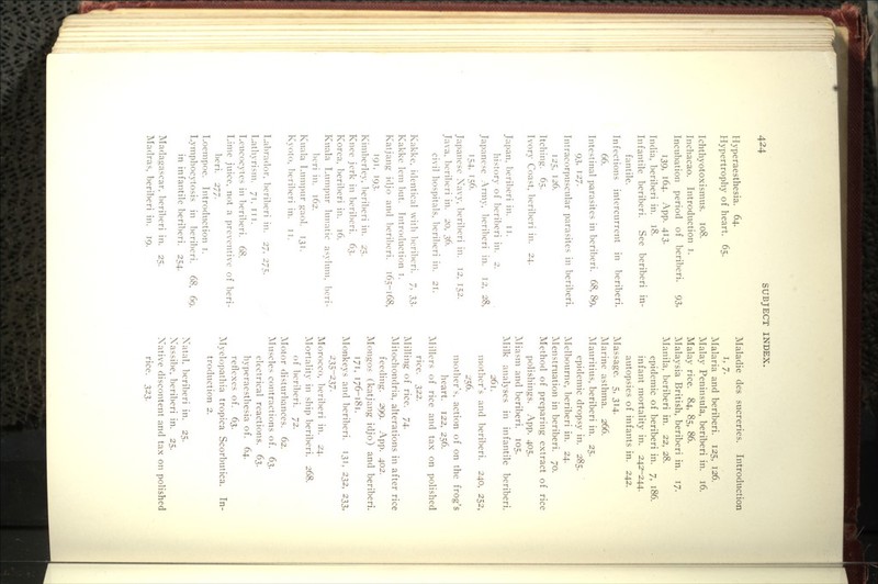 Hj-peraesthesia. 64. Hypertrophy of heart. 65. Ichthyotoxismus. 108. Inchacao. Introduction i. Incubation period of beriberi. 93, 139, 164. App. 413. India, beriberi in. 18. Infantile beriberi. See beriberi in- fantile. Infections intercurrent in beriberi. 66. Intestinal parasites in beriberi. 68, 89, 93, 127. Intracorpuscular parasites in beriberi. 125. 126. Itching. 65. Ivory Coast, l)cri1)cri in. 24. Japan, lieriberi in. ii. history of bcril)eri in. 2. Japanese Army, beriberi in. 12, 28, 154, 156. Japanese X^avy, l^crilicri in. 12, 152. Java. beril)eri in. 20, 36. civil hospitals, beri1)eri in. 21. Kakke, identical with ])criberi. 7, S3- Kakke lem but. Introduction i. Katjang idjo and berilicri. 165-168, T9T, 193. Kimberley, l^eriberi in. 25. Knee jerk in beriberi. 6^. Korea, beriberi in. 16. Kuala Lumpur lunatic asylum, beri- Ix'ri in. 162. Kuala Lumi)ur gaol. 131. Kyoto, ]ieril)eri in. tt. Labrador, beri])cri in. 27, 275. Lathyrism. 71. itt. Leucocytes in beril)eri. 68. Lime juice, not a preventive of beri- beri. 277. Loempoe. Introduction i. Lymphocytosis in beriberi. 68, 69. in infantile beriberi. 254. Madagascar, beril)eri in. 25. Madras, beriberi in. 19. Maladie des sucreries. Introduction I, 7. Malaria and beriberi. 125, 126. Malay Peninsula, beriberi in. 16, Malay rice. 84, 85, 86. ^Malaysia British, beriberi in. 17. ^Manila, beriberi in. 22, 28. epidemic of beriberi in. 7, 186. infant mortality in. 242^244. autopsies of infants in. 242. Massage. 5, 314. Marine asthma. 266. ^Mauritius, beriberi in. 25. epidemic dropsy in. 285. Melbourne, beriberi in. 24. ^Menstruation in beriberi. 70. Method of preparing extract of rice polishings. App. 405. Aliasm and beriberi. 105. Milk analyses in infantile beriberi. 261. mother's and beriberi. 240, 252, 2-56. mother's, action of on the frog's heart. 122, 256. Millers of rice and tax on polished rice. 322. Milling of rice. 74. Mitochondria, alterations in after rice feeding. 299. App. 402. Mongos (katjang idjo) and beriberi. 171, 176-181. ]Monkeys and beriberi. 131, 232, 233, 235-237- Morocco, ]:)eriberi in. 24. ^Mortality in ship beriberi. 268. of beriberi. 72. ]\Iotor disturbances. 62. Muscles contractions of. 63. electrical reactions. 63. hyperacsthesia of. 64. reflexes of. 63. Myelopathia tropica Scorbutica. In- troduction 2. Xatal, beriberi in. 25. Xassibe, beriberi in. 25. Xative discontent and tax on polished rice. 323.