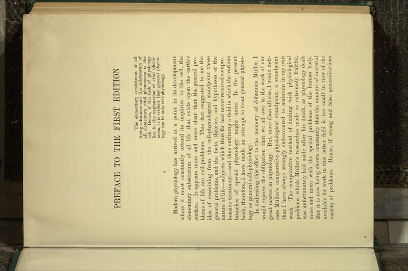 The elementary constituent of all living substance and the substratum of all elementary vital phenomena is the cell. Hence, if the task of physiology lies in the explanation of vital pheno- mena, it is evident that general physio- logy can be only cell-physiology. Modern physiology has arrived at a point in its development where it must constantly extend its inquiries to the cell, the elementary substratum of all life that exists upon the earth's surface. It appears more and more clear that the general pro- blems of life are cell-problems. This fact suggested to me the idea of examining from the cell-physiological standpoint these general problems, and the facts, theories, and hypotheses of the nature of life—subjects which thus far had never received compre- hensive treatment—and thus outlining a field in which the various branches of special physiology might unite. In the present book, therefore, I have made an attempt to treat general physio- logy as general cell-physiology. In dedicating this effort to the memory of Johannes Mtiller, I would express the obligation that we all owe to the work of our great master in physiology. But, more than all else, I would indi- cate Miiller's comparative-physiological standpoint, a standpoint that I have always strongly endeavoured to maintain in my own work. The comparative method of dealing with physiological problems, which Miiller's researches made so extremely fruitful, was unfortunately laid aside after his death, as physiology dealt more and more with the special problems of the human body. But it is now being shown constantly that the amount of material available for work in this latter field is too small in view of the variety of problems. Hence, if wrong and false generalisations