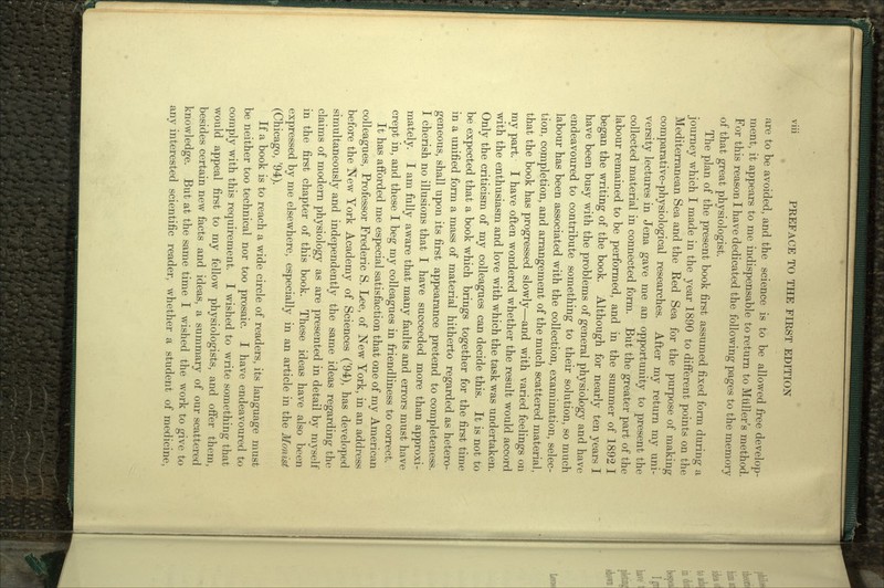 are to be avoided, and the science is to be allowed free develop- ment, it appears to me indispensable to return to Muller's method. For this reason I have dedicated the following pages to the memory of that great physiologist. The plan of the present book first assumed fixed form during a journey which I made in the year 1890 to different points on the Mediterranean Sea and the Red Sea for the purpose of making comparative-physiological researches. After my return my uni- versity lectures in Jena gave me an opportunity to present the collected material in connected form. But the greater part of the labour remained to be performed, and in the summer of 1892 I began the writing of the book. Although for nearly ten years I have been busy with the problems of general physiology and have endeavoured to contribute something to their solution, so much labour has been associated with the collection, examination, selec- tion, completion, and arrangement of the much scattered material, that the book has progressed slowly—and with varied feelings on my part. I have often wondered whether the result would accord with the enthusiasm and love with which the task was undertaken. Only the criticism of my colleagues can decide this. It is not to be expected that a book which brings together for the first time in a unified form a mass of material hitherto regarded as hetero- geneous, shall upon its first appearance pretend to completeness. I cherish no illusions that I have succeeded more than approxi- mately. I am fully aware that many faults and errors must have crept in, and these I beg my colleagues in friendliness to correct. It has afforded me especial satisfaction that one of my American colleagues, Professor Frederic S. Lee, of New York, in an address before the New York Academy of Sciences ('94), has developed simultaneously and independently the same ideas regarding the claims of modern physiology as are presented in detail by myself in the first chapter of this book. These ideas have also been expressed by me elsewhere, especially in an article in the Monist (Chicago, '94). If a book is to reach a wide circle of readers, its language must be neither too technical nor too prosaic. I have endeavoured to comply with this requirement. I wished to write something that would appeal first to my fellow physiologists, and offer them, besides certain new facts and ideas, a summary of our scattered knowledge. But at the same time I wished the work to give to any interested scientific reader, whether a student of medicine,