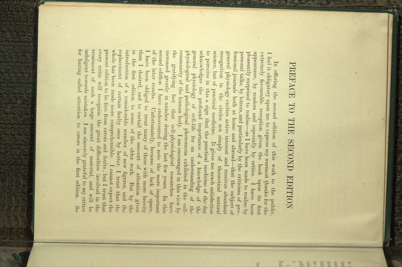 In offering the second edition of this work to the public, I feel it obligatory upon me to express my warmest thanks for the extremely favourable reception given the book upon its first appearance, by readers and especially by critics. I have been pleasantly surprised to realise—as I have been made to realise by personal talks, by letters, and particularly by the criticism of pro- fessional journals both at home and abroad—that the subject of general physiology excites active interest and receives abundant recognition in the circles not simply of theoretical natural science, but of practical medicine. It gives me much satisfaction to perceive in this a sign that the practical medicine of the day acknowledges the profound importance of a knowledge of the general physiology of cell-life for an understanding of the physiological and pathological phenomena exhibited in the cell- community of the human body. I am encouraged in this view by the gratifying fact that cell-physiological researches have increased greatly in number during the last few years. In this second edition I have endeavoured to note the more important of the later results. Unfortunately, because of lack of space, I have been obliged to treat many of these with more brevity than I desired, and to curtail the amount of attention given in the first edition to some of the older work. But by the introduction of a considerable number of new figures, and the replacement of certain faulty ones by better, I trust that the whole has been made more comprehensible. I cannot expect the present edition to be free from errors and faults; but I trust that every critic will recognise the great difficulties involved in the treatment of such a large amount of material, and will be indulgent towards mistakes. I am sincerely grateful to my critics for having called attention to errors in the first edition. So