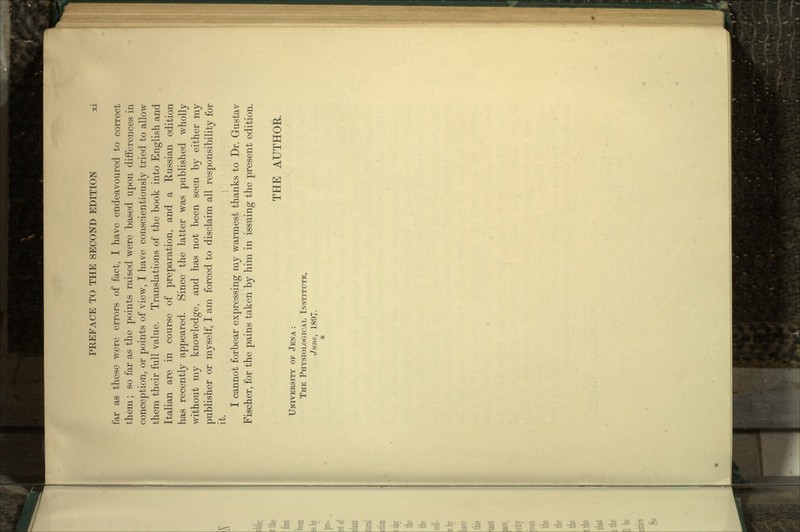 far as these were errors of fact, I have endeavoured to correct them; so far as the points raised were based upon differences in conception, or points of view, I have conscientiously tried to allow them their full value. Translations of the book into English and Italian are in course of preparation, and a Russian edition has recently appeared. Since the latter was published wholly without my knowledge, and has not been seen by either my publisher or myself, I am forced to disclaim all responsibility for it. I cannot forbear expressing my warmest thanks to Dr. Gustav Fischer, for the pains taken by him in issuing the present edition. THE AUTHOR. UNIVERSITY OF JENA : THE PHYSIOLOGICAL INSTITUTE, June, 1897.